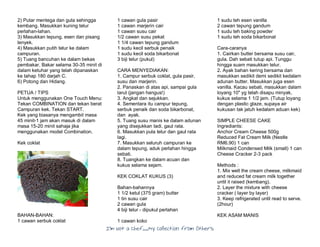 I’m Not a Chef……My Collection from Others
2) Putar mentega dan gula sehingga
kembang. Masukkan kuning telur
perlahan-lahan.
3) Masukkan tepung, esen dan pisang
lenyek.
4) Masukkan putih telur ke dalam
campuran.
5) Tuang bancuhan ke dalam bekas
pembakar. Bakar selama 30-35 minit di
dalam ketuhar yang telah dipanaskan
ke tahap 180 darjah C.
6) Potong dan Hidang.
PETUA / TIPS
Untuk menggunakan One Touch Menu:
Tekan COMBINATION dan tekan berat
Campuran kek. Tekan START.
Kek yang biasanya mengambil masa
45 minit-1 jam akan masuk di dalam
masa 15-20 minit sahaja jika
menggunakan model Combination.
Kek coklat
BAHAN-BAHAN:
1 cawan serbuk coklat
1 cawan gula pasir
1 cawan marjerin cair
1 cawan susu cair
1/2 cawan susu pekat
1 1/4 cawan tepung gandum
1 sudu kecil serbuk penaik
1 sudu kecil soda bikarbonat
3 biji telur (pukul)
CARA MENYEDIAKAN:
1. Campur serbuk coklat, gula pasir,
susu dan marjerin.
2. Panaskan di atas api, sampai gula
larut (jangan hangus!)
3. Angkat dan sejukkan.
4. Sementara itu campur tepung,
serbuk penaik dan soda bikarbonat,
dan ayak.
5. Tuang susu manis ke dalam adunan
yang disejukkan tadi, gaul rata.
6. Masukkan pula telur dan gaul rata
lagi.
7. Masukkan seluruh campuran ke
dalam tepung, aduk perlahan hingga
sebati.
8. Tuangkan ke dalam acuan dan
kukus selama sejam.
KEK COKLAT KUKUS (3)
Bahan-bahannya
1 1/2 ketul (375 gram) butter
1 tin susu cair
2 cawan gula
4 biji telur - dipukul perlahan
1 cawan koko
1 sudu teh esen vanilla
2 cawan tepung gandum
1 sudu teh baking powder
1 sudu teh soda bikarbonat
Cara-caranya
1. Cairkan butter bersama susu cair,
gula. Dah sebati tutup api. Tunggu
hingga suam masukkan telur.
2. Ayak bahan kering bersama dan
masukkan sedikit demi sedikit kedalam
adunan butter. Masukkan juga esen
vanilla. Kacau sebati, masukkan dalam
loyang 10" yg telah disapu minyak,
kukus selama 1 1/2 jam. (Tutup loyang
dengan plastic glaze, supaya air
kukusan tak jatuh kedalam aduan kek)
SIMPLE CHEESE CAKE
Ingrediants:
Anchor Cream Cheese 500g
Reduced Fat Cream Milk (Nestle
RM6.90) 1 can
Milkmaid Condensed Milk (small) 1 can
Cheese Cracker 2-3 pack
Methods :
1. Mix well the cream cheese, milkmaid
and reduced fat cream milk together
until it raised (kembang).
2. Layer the mixture with cheese
cracker ( layer by layer)
3. Keep refrigerated until read to serve.
(2hour)
KEK ASAM MANIS
 