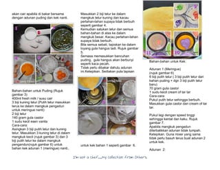 I’m Not a Chef……My Collection from Others
akan cair apabila di bakar bersama
dengan adunan puding dan kek nanti.
Bahan-bahan untuk Puding (Rujuk
gambar 3)
400ml fresh milk / susu cair
3 biji kuning telur (Putih telur masukkan
terus ke dalam mangkuk pengadun
untuk meringue nanti)
2 biji telur
140 gram gula castor
1 sudu kecil esen vanila
Cara-cara:
Asingkan 3 biji putih telur dan kuning
telur. Masukkan 3 kuning telur di dalam
mangkuk kecil (rujuk gambar 3) dan 3
biji putih telur ke dalam mangkuk
pengandun(rujuk gambar 6) untuk
bahan kek adunan 1 (meringue) nanti..
Masukkan 2 biji telur ke dalam
mangkuk telur kuning dan kacau
perlahan-lahan supaya tidak berbuih
seperti gambar 4.
Kemudian satukan telur dan semua
bahan-bahan di atas ke dalam
mangkuk besar. Kacau perlahan-lahan
supaya tidak berbuih.
Bila semua sebati, tapiskan ke dalam
loyang gula hangus tadi. Rujuk gambar
5.
Semasa memasukkan bancuhan
puding, gula hangus akan berbunyi
seperti kaca pecah.
Tidak perlu dibakar dahulu adunan
ini.Ketepikan. Sediakan pula lapisan
untuk kek bahan 1 seperti gambar 6.
Bahan-bahan untuk Kek:
Adunan 1 (Meringue)
(rujuk gambar 6)
6 biji putih telur ( 3 biji putih telur dari
bahan puding + dgn 3 biji putih telur
baru)
70 gram gula castor
1 sudu kecil cream of tar tar
Cara-cara:
Pukul putih telur sehingga berbuih.
Masukkan gula castor dan cream of tar
tar.
Pukul lagi dengan speed tinggi
sehingga kental dan kaku. Rujuk
gambar 7.
Apabila mangkuk pengadun
diterbalikkan adunan tidak tumpah.
Ketepikan. Guna mixer yang sama
tidak perlu basuh terus buat adunan 2
untuk kek.
Adunan 2:
 