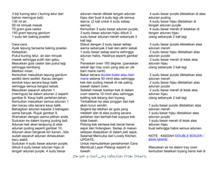 I’m Not a Chef……My Collection from Others
3 biji kuning telur ( kuning telur dari
bahan meringue tadi)
130 ml air
50 ml minyak masak
70 gram gula castor
140 gram tepung gandum
1 sudu teh baking powder
Cara-cara:
Ayak tepung bersama baking powder.
Ketepikan.
Pukul kuning telur, air dan minyak
masak sehingga putih dan gebu.
Masukkan gula castor dan pukul lagi
sehingga kembang
Matikan mixer.
Kemudian masukkan tepung gandum
sedikit demi sedikit. Kacau dengan
senduk kayu secara kaup balik
sehingga semua bergaul sebati.
Masukkan separuh adunan 1
(meringue) ke dalam adunan 2 seperti
gambar 8. Kaup balik perlahan-lahan.
Kemudian masukkan semua adunan 1
dan kacau rata secara kaup balik.
Bahagikan adunan kepada 3 bahagian
sama banyak. Rujuk gambar 9.
Warnakan dengan warna pilihan anda.
Sudukan ke dalam loyang puding tadi.
Adunan kek akan terapung di atas
adunan puding seperti gambar 10.
Adunan akan bergerak kiri kanan...bila
sudah separuh adunan dimasukkan
baru stabil.
Sudukan 4 sudu besar adunan purple,
diikuti 4 sudu besar adunan hijau di
tengah adunan purple, 4 sudu besar
adunan merah diletak tengah adunan
hijau dan buat 4 sudu lagi utk semua
warna. (2 kali untuk 4 sudu setiap
warna)
Kemudian 3 sudu besar adunan purple,
3 sudu besar adunan hijau diikuti 3
sudu besar adunan merah sebanyak 3
kali lagi.
Diikuti dengan 2 sudu besar setiap
warna sebanyak 2 kali dan akhir sekali
1 sudu besar setiap warna sehingga
adunan habis. Hasilnya seperti gambar
10.
Panaskan oven 160 degree. (panaskan
sekali dgn tray oven yang ada air utk
bain marie nanti)
Bakar secara double boiler atau bain
marie selama 50 minit atau sehingga
kek dan puding masak di rak paling
bawah dalam oven.
Setelah masak biarkan kek di dalam
oven selama 10 minit atau sehingga
keliling kek lekang dari loyang.
Terbalikkan ke atas pinggan dan kek
akan turun sendiri.
Segera lap lebihan air gula yang
meleleh dan di atas puding secara
perlahan dan berhati-hati supaya kek
tidak basah.
Potong kek semasa kek benar-benar
sejuk dan hidangkan. Sedap di makan
selepas disejukkan di dalam peti sejuk.
Selamat Mencuba dari Lovely Kitchen.
UPDATE:
Untuk memudahkan pemahaman Cara
Membuat Layer Pelangi seperti di
bawah:
4 sudu besar purple diletakkan di atas
adunan puding
4 sudu besar hijau diletakkan di
tengah adunan purple
4 sudu besar merah di letakkan di
tengan adunan hijau
ulang sebanyak 2 kali lagi
3 sudu besar purple diletakkan atas
adunan merah
3 sudu besar hijau diletakkan atas
adunan purple
3 sudu besar merah di letak atas
adunan hijau
ulang sebanyak 3 kali lagi
2 sudu besar purple diletakkan atas
adunan merah
2 sudu besar hijau diletakkan atas
adunan purple
2 sudu besar merah di letak atas
adunan hijau
ulang sebanyak 2 kali lagi
1 sudu besar purple diletakkan atas
adunan merah
1 sudu besar hijau diletakkan atas
adunan purple
1 sudu besar merah di letak atas
adunan hijau
buat sehingga habis semua adunan.
NOTE : KAEDAH DOUBLE BOILER /
BAIN MARIE
Masukkan air ke dalam tray oven
kemudian letakkan loyang berisi kek di
 