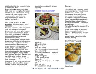 I’m Not a Chef……My Collection from Others
atas tray berisi air tadi kemudian bakar
di dalam oven. Atau...
Masukkan air ke dalam loyang yang
lebih besar dari loyang kek. Kemudian
letakkan loyang kek ke dalam loyang
berisi air dan bakar di dalam oven.
Kalau dah cuba resepi ini boleh
tinggalkan message untuk E-na
backlink blog anda....
TIPS MEMBUAT KEK PUDING
KARAMEL PELANGI DARI LOVELY
KITCHEN
Kek akan basah jika terlalu banyak air
gula. Jadi sebaiknya minimakan
penggunaan gula untuk gula hangus. 2
sudu besar sudah memadai. Boleh
guna 1 1/2 sb sahaja jika tidak mahu
air gula meleleh banyak semasa
proses terbalikkan kek.
Kacau adunan puding perlahan-lahan
jangan sampai berbuih untuk dapatkan
tekstur puding yang licin mulus tidak
berlubang-lubang, kemudian tapis.
Untuk dapatkan meringue yang gebu
kental, jangan sesekali termasuk
kuning telur ke dalam adunan putih
telur walaupun sedikit. Jika bercampur
dengan kuning telur, meringue tidak
akan menjadi...kesannya kek tidak naik
dan tidak gebu. Pastikan semua
peralatan untuk meringue kering dan
tidak berminyak.
Segera lap air gula yang turun semasa
terbalikkan kek. Sebolehnya jangan
bagi kek dibasahi dengan air gula
supaya kek kering cantik semasa
dipotong.
CHEESE CAKE BLUEBERRY
Bahan A :
250 gm krim keju
50 gm mentega
6 biji telur kuning
100 ml susu segar ( kalau x de saya
guna susu cair )
1 sudu teh paste lemon ( saya guna
esen vanila )
60 gm tepung kek
20 gm tepung jagung
Bahan B :
140 gm gula halus ( saya bubuh 120
gm )
6 biji telur putih
1/4 sudu teh krim of tar2
Caranya :
Cairkan krim keju , mentega & susu
segar dalam periuk / masak secara
double boiler...biarkan sejuk.
Pukul bahan B menjadi merique
sampai bertanduk..ketepikan.
Pukul telur kuning sampai berkrim &
bubuh esen vanila @ paste lemon..
Masukkan tepung dalam adunan
kuning telur berselang - seli dengan
krim keju tadi...
Kemudian Campurkan bahagian B &
sebatikan...
Tuang dalam loyang yg di griskan..
Bakar secara double boiler..
20 minit - 170" seterusnya 40 minit -
140"
setelah masak hias lah mengikut
kreativiti masing2..
BANANA MUFFIN CAKE
Bahan2nya
 