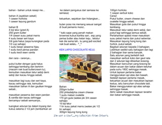I’m Not a Chef……My Collection from Others
bahan - bahan untuk resepi nie...
bahan A (ayakkan sekali)
1 cawan horlicks
1 cawan tepung gandum
bahan B
4 biji telur (gred A)
250 gram butter
1/4 cawan susu pekat manis
4 sudu besar seri kaya
3/4 gula halus (saya kurangkan pada
1/2 cup sahaja)
1 sudu besar pewarna hijau
1 sudu kecil perisa pandan
1 sudu kecil esen vanila
dan cara - caranya...
pukul butter dengan gula halus
sehingga kembang dan berkrim
(macam nak buat buttercream tu),
kemudian masukkan telur sebiji demi
sebiji dan kacau hingga sebati.
masukkan lagi susu dan seri kaya,
kacau sehingga rata, kemudian
masukkan bahan A dan gaulkan hingga
sebati..
masukkan pewarna dan esen pandan
& vanilla dan kacau sehingga
bercampur sebati semuanya..
tuangkan adunan ke dalam loyang dan
kukus selama 2 1/2 jam (tambahkan air
ke dalam pengukus dari semasa ke
semasa)
keluarkan, sejukkan dan hidangkan...
bulan posa nie memang sesuai sangat
di buat pemanis mulut..
* kalo sape yang penah makan
brownies kukus kartika sari.. esp yang
perisa butter atau ketan keju.. tekstur
kek die sama lah.. tu yang jadi excited
nak buat selalu.. ^_^
KEK LAPIS CHOCOLATE KEJU
Bahan
250gm butter
250 philadelphia cream cheese
1 sudu makan ovalette
170 gm gula (watee pki 3/4 cawan
sahaja)
10 biji telur
1 tin susu pekat manis (watee pki 1/2
tin sahaja)
300gm tepung hong kong
100gm horlicks
1 cawan serbuk koko
Cara2
Pukul butter, cream cheese dan
ovalette hingga sebati.
Masukkan gula dan pukul hingga
kembang.
Masukkan telur sebiji demi sebiji, dan
pukul lagi sehingga semua sebati.
Perlahankan speed mixer masukkan
susu pekat manis dan pukul sebentar.
Masukkan tepung hong kong dan
horlick, pukul sebati.
Bagikan adunan kepada 3 bahagian.
Lebihkan sedikit satu bahagian dan lagi
2 bahagian biar sama banyak.
Satu adunan yang berlebih tadi
masukkan serbuk koko dan gaul rata
dan 2 adunan lagi dibiarkan kosong.
Masukkan bancuhan yang kosong ke
dalam acuan dan bakar dalam ketuhar
pada suhu 180C sehingga masak.
Untuk lapisan pertama bakar
menggunakan api atas dan bawah.
Setelah lapisan pertama masak,
keluarkan acuan dan masukkan lapisan
kedua, iaitu bancuhan chocolate tadi.
Bakar menggunakan api atas sahaja
sehingga masak.
Akhir sekali masukkan lapisan terakhir
dan bakar sehingga masak.
 