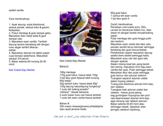 I’m Not a Chef……My Collection from Others
sedikit vanilla
Cara membuatnya:
1. Ayak tepung, soda bikarbonat,
serbuk penaik. serbuk koko & garam.
Ketepikan.
2. Pukul mentega & gula sampai gebu.
Masukkan telur sebiji sebiji & gaul
sampai rata.
3. Masukkan esen vanilla. Tambah
tepung secara berselang seli dengan
susu segar sambil dikacau
sebati.
4. Masukkan adunan ke dalam paper
cups bersaiz sederhana. Masukkan
sampai 3/4 penuh.
5. Bakar selama lbh kurang 20-30
minit.
Kek Coklat Keju Marble
Kek Coklat Keju Marble
Bahan2:
180g mentega
170g gula halus -hasue letak 150g
3 biji telur gred A(berat lebih kurang
60g sebiji)
20g serbuk koko- hasue letak 50g*
120g tepung halus/tepung hongkong*
1 sudu teh baking powder*
-bahan2 * diayak bersama
2 sudu besar susu cair-hasue tambah
1 sudu teh esen vanila-hasue tambah
Bahan B
250 cream cheese(jenama philadelphia
atau apa2 jenama halal)
60g gula halus
1 camca teh esen vanila
1 biji telur gred A
Cara2 membuatnya:
Panaskan oven pada suhu 160c.
Lenser tin berukuran 8x8x3 inci. Alas
dasar tin dengan kertas minyak/baking
paper.
Putar mentega dan gula hingga putih
dan berkrim
Masukkan esen vanila dan telur satu
persatu sambil terus memutar sehingga
kembang dan gula hancur/sebati.
Perlahankan speed masukkan tepung
sedikit demi sedikit sehingga habis.
Masukkan susu cair dan gaul rata
dengan spatula.
Dalam mixing bowl lain yang bersih
dan kering, masukkan krim keju,esen
vanilla dan gula. Putar sehingga sebati.
Masukkan telur dan putar sehingga
gula hancur dan adunan berkrim
Tuangkan separuh adunan coklat
dalam loyang,ratakan.
Tuang pula kesemua adunan krim keju
dan ratakan.
Tuangkan baki adunan coklat dan
ratakan. -hasue guna piping
bag,guntingkan hujungnya dan picit
rata dipermukaan adunan krim keju
agar senang nak ratakan adunan.
Bakar selama 40-45 minit atau
sehingga masak. Sejukkan atas
jaringan sebelum dipotong..
 