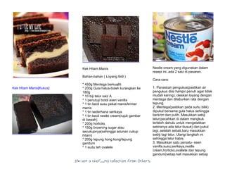I’m Not a Chef……My Collection from Others
Kek Hitam Manis[Kukus]
Kek Hitam Manis
Bahan-bahan ( Loyang 9x9 )
* 450g Mentega berkualiti
* 200g Gula halus-boleh kurangkan ke
180g
* 10 biji telur saiz A
* 1 penutup botol esen vanilla
* 1 tin kecil susu pekat manis/krimer
manis
* 1 tin sederhana serikaya
* 1 tin kecil nestle cream(rujuk gambar
di bawah)
* 200g horlicks
* 150g browning sugar atau
secukupnya(sehingga adunan cukup
hitam)
* 200g tepung hong kong/tepung
gandum
* 1 sudu teh ovalete
Nestle cream yang digunakan dalam
resepi ini..ada 2 saiz di pasaran.
Cara-cara:
1. Panaskan pengukus(pastikan air
pengukus diisi hampir penuh agar tidak
mudah kering), oleskan loyang dengan
mentega dan ditaburkan rata dengan
tepung.
2. Mentega(pastikan pada suhu bilik)
dipukul bersama gula halus sehingga
berkrim dan putih. Masukkan sebiji
telur(pecahkan di dalam mangkuk
terlebih dahulu untuk mengelakkan
sekiranya ada telur busuk) dan pukul
lagi..setelah sebati,baru masukkan
sebiji lagi telur. Ulangi langkah ini
sehingga telur habis.
3. Masukkan satu persatu- esen
vanilla,susu,serikaya,nestle
cream,horlicks,ovallete dan tepung
gandum(setiap kali masukkan setiap
 