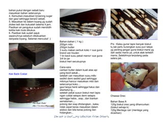 I’m Not a Chef……My Collection from Others
bahan,pukul dengan sebati baru
masukkan bahan seterusnya.
4. Kemudian,masukkan browning sugar
dan gaul sehingga benar2 sebati.
5. Masukkan ke dalam loyang yg sudah
dioles tadi dan kukuslah selama 4 jam.
Pastikan air pengukus sudah mendidih
ketika kek mula dikukus.
6. Pastikan kek sudah sejuk
sepenuhnya sebelum dikeluarkan
daripada loyang. Selamat mencuba! :)
Kek Batik Coklat
Bahan-bahan ( 1 kg )
200gm milo
250gm butter
3 sudu makan serbuk koko > sue guna
brand van houten
1 tin kecil susu pekat manis> sue guna
3/4 tin jer
biskut meri secukupnya
Cara-cara:
cairkan butter dalam kuali atas api
yang kecil sekali...
setelah cair masukkan susu,millo
sedikit demi sedikit gaul sehingga
milonya hancur masukkan milo dan
seterusnya koko....
gaul tanpa henti sehingga halus dan
xberketul lg....
setelah pekat susun biskut meri lapis
ngan coklat selapis demi selapis
sehingga habis...siap...dan biarkan
semalaman....
potong dan siap dhidangkan...kalau
ndak cepat keras masukkan dalam
aisbox dan bila keras potong dan
hidangkan...
P/s : Kalau guna/ lapis banyak biskut
tu,tak perlu kurangkan susu pun takpe
yg penting jangan guna biskut marie yg
dah sedia manis ya..untuk elak terlebih
manis..Selebihnya terpulang pada
selera jek..
Cheese Oreo
Bahan Base A
120g biskut oreo yang dihancurkan
(biskut sahaja k)
120g Mentega cair (mentega yang
dicairkan)
 