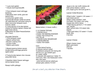 I’m Not a Chef……My Collection from Others
* 1 sudu kecil gelatin
* 1/2sudu kecil kopi/nescaffe
1.Pukul whipped cream sehingga
kembang
2.Masukkan esen vanila, gula dan
serbuk koko
3.Campurkan gelatin serta
kopi/nescafe dengan sedikit air panas
utk melarutkannya, kemudian tuang ke
dalam bancuhan whipped cream.
4.Kacau sebati.
5.Tuang adunan ini ke atas lapisan
cheese td.Pastikan lapisan cheese tadi
agak keras dahulu.
6.Masukkan ke dalam freezer(biarkan
dlm 1 hour)
chocolate Ganache
* 170ml whipped cream
* 30gram serbuk koko
* 80 gram cooking choc
* 30 gram butter
* 50gram gula kastor
1.Masak kesemua bahan secara
double boiling sehingga ganache
agak2 pekat
2.Tuang ke atas lapisan choc mousse
yang telah keras
3.Sejukkan dalam freezer sehingga
semua lapisan keras
Resepi muffin pelbagai
Bahan-bahan ( 2 dozen muffin )
2 1/2 CAWAN TEPUNG
1 CAWAN GULA
2 SUDU TEH BAKING POWDER
1 SUDU TEH OVALETTE
5 BJ TELUR
1 CAWAN SUSU SEGAR/CAIR
1 CAWAN MINYAK
1 SUDU TEH ESEN
Cara:
1) ayak bahan2 kering
2) satukan bahan2 basah
3) pelahan2 campurkn bhn kering dlm
adunan no.2..jgn terlebih gaul
ye..asalkn sebati
4) masukkn dlm papercup n bakar 15
minit suhu 160c ( ikut kesesuaian oven)
atau cara saya:
- pukul semua adunan sekali gus
sampai gebu selama 10 minit
-lepas tu klu nak muffin stobery blh
letak perisa stobery n warna
pink..begitu jg klu nak buat yg lain k..
Lapisan Coklat Brownies
200gm butter / marjerin ( 3/4 cawan + 1
sudu besar penuh)
200gm coklat masakan / dark
chocolate ( 3/4 cawan choc yang
disagat atau dihiris halus)
170gm tepung gandum ( 1 1/2 cawan
rata- diayak)
30gm serbuk koko (1/4 cawan rata-
diayak)
170gm gula halus (1/2 cawan + 3 sudu
besar rata)
4 biji telur
Lapisan Cheese
250gm cheese cream
60gm gula kastor
25ml air
1 biji telur
 