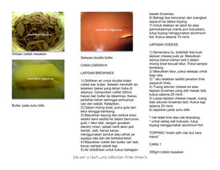 I’m Not a Chef……My Collection from Others
Hirisan coklat masakan
Butter pada suhu bilik.
Selepas double boiler
CARA-CARANYA
LAPISAN BROWNIES
1) Didihkan air untuk double boiler
coklat dan butter. Setelah mendidih air,
letakkan bekas yang tahan haba di
atasnya. Campurkan coklat (dihiris
halus) dan butter ke dalamnya. Kacau
perlahan-lahan sehingga semuanya
cair dan sebati. Ketepikan.
2) Dalam mixing bowl, pukul gula dan
telur shingga kembang.
3) Masukkan tepung dan serbuk koko
sedikit demi sedikit ke dalam bancuhan
gula + telur tadi. Jangan gunakan
electric mixer, sebab nanti akan jadi
bantat. Jadi, hanya kacau
menggunakan senduk atau whisk ye
supaya rata dan tak berketul-ketul.
4) Masukkan coklat dan butter cair tadi,
kacau sampai sebati lagi.
5) Air dididihkan untuk kukus bahagian
bawah brownies.
6) Bahagi dua bancuhan dan tuangkan
separuh ke dalam loyang.
7) Untuk elakkan air jatuh ke atas
permukaannya (nama pun kukuskan),
tutup loyang menggunakan aluminium
foil. Kukus selama 15 minit.
LAPISAN CHEESE.
1) Sementara itu, bolehlah kita buat
lapisan cheese pula ye. Masukkan
semua bahan-bahan tadi k dalam
mixing bowl kecuali telur. Pukul sampai
kembang.
2) Masukkan telur, pukul sekejap untuk
bagi rata.
3) * aku letakkan sedikit perahan lime
(separuh lime).
4) Tuang adunan cheese ke atas
lapisan brownies yang dah masak tadi,
kukus selama 20 minit.
5) Lepas lapisan cheese masak, tuang
baki adunan brownies tadi. Kukus lagi
selama 20 minit.
6) sejukkan pada suhu bilik.
* nak letak lime atau tak terpulang.
* untuk setiap kali kukusan, tutup
loyang menggunakan aluminium foil.
TOPPING *boleh pilih nak ikut cara
mana*
CARA 1
300gm coklat masakan
 