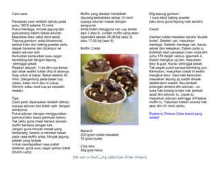 I’m Not a Chef……My Collection from Others
Cara-cara:
Panaskan oven terlebih dahulu pada
suhu 180’C selama 15 minit.
Pukul mentega, minyak jagung dan
gula perang dalam bekas adunan
Masukkan telur sebiji demi sebiji.
Tepung gandum, soda bikarbonat,
serbuk koko dan baking powder perlu
diayak bersama dan dicampur ke
dalam adunan tadi.
Kemudian campurkan susu segar
berselang-seli dengan tepung
sehingga sebati.
Paipkan adunan ¾ ke dlm cup kertas
dan letak sedikit coklat chip di atasnya.
Siap untuk di bakar. Bakar selama 30
minit..(bergantung pada besar cup
cakes, kalau mcm aku ni cukup
30minit, kalau kecil cup so cepatlah
masak)
Tips:
Oven perlu dipanaskan terlebih dahulu
supaya adunan kita boleh naik dengan
sempurna.
Pukul adunan dengan menggunakan
pemukul telur biasa (pemutar belon).
Tak perlu guna mixer kerana adunan
muffin berbeza dengan kek.
Jangan guna minyak masak yang
berkacang kerana ia member kesan
pada rasa muffin anda. Minyak jagung
adalah yang terbaik.
Untuk mendapatkan rasa coklat
sebenar, guna susu segar perisa coklat
(Dutch Lady).
Muffin yang dibakar hendaklah
dipusing kedudukan setiap 10 minit
supaya adunan masak dengan
sempurna.
Anda boleh mengguna kan cup kertas
saiz 3 atau 8. Jumlah muffin yang akan
diperolehi sekitar 35-38 biji (saiz 3)
atau 17-20 biji (saiz 8).
Muffin Coklat
Bahan2:
200 gram coklat masakan
70 gram butter
2 biji telur
50g gula halus
60g tepung gandum
1 sudu kecil baking powder
(aku terus guna tepung naik sendiri)
Cara2:
Cairkan coklat masakan secara 'double
boiler'. Setelah cair, masukkan
mentega. Setelah mentega cair, kacau
sebati dan ketepikan. Dalam pada tu,
bolehlah start panaskan oven anda dlm
suhu 170 darjah celcius /gasmark 4.
Dalam mangkuk yg lain, masukkan
telur & gula. Kacau sehingga sebati.
Tak payah pukul sampai kembang pun.
Kemudian, masukkan coklat td kedlm
mangkuk telur. Gaul rata kemudian
masukkan tepung yg sudah diayak
sedikit demi sedikit. Aku tambah
potongan almond dlm adunan...so,
suka hati korang la kalo nak tambah
apa2 dlm adunan tu. Lepas tu,
masukkan adunan sehingga 3/4 bekas
muffin tu. Taburkan hiasan sesuka hati.
akar dlm 20 minit camtu
Rasberry Cheese Cake baked yang
sedap!
 