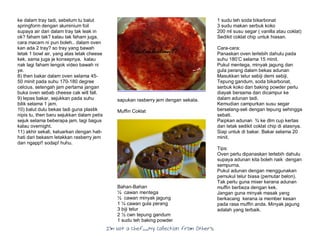 I’m Not a Chef……My Collection from Others
ke dalam tray tadi, sebelum tu balut
springform dengan aluminium foil
supaya air dari dalam tray tak leak in
ok? faham tak? kalau tak faham juga,
cara macam ni pun boleh.. dalam oven
kan ada 2 tray? so tray yang bawah
letak 1 bowl air, yang atas letak cheese
kek. sama juga je konsepnya. kalau
nak lagi faham tengok video bawah ni
ye.
8) then bakar dalam oven selama 45-
50 minit pada suhu 170-180 degree
celcius. setengah jam pertama jangan
buka oven sebab cheese cak will fall.
9) lepas bakar, sejukkan pada suhu
bilik selama 1 jam.
10) balut dulu bekas tadi guna plastik
nipis tu, then baru sejukkan dalam petis
sejuk selama beberapa jam, lagi bagus
kalau overnight.
11) akhir sekali, keluarkan dengan hati-
hati dari bekasm letakkan rasberry jem
dan ngapp!! sodap! huhu.
sapukan rasberry jem dengan sekata.
Muffin Coklat
Bahan-Bahan
½ cawan mentega
½ cawan minyak jagung
1 ¼ cawan gula perang
3 biji telur
2 ½ cwn tepung gandum
1 sudu teh baking powder
1 sudu teh soda bikarbonat
3 sudu makan serbuk koko
200 ml susu segar ( vanilla atau coklat)
Sedikit coklat chip untuk hiasan.
Cara-cara:
Panaskan oven terlebih dahulu pada
suhu 180’C selama 15 minit.
Pukul mentega, minyak jagung dan
gula perang dalam bekas adunan
Masukkan telur sebiji demi sebiji.
Tepung gandum, soda bikarbonat,
serbuk koko dan baking powder perlu
diayak bersama dan dicampur ke
dalam adunan tadi.
Kemudian campurkan susu segar
berselang-seli dengan tepung sehingga
sebati.
Paipkan adunan ¾ ke dlm cup kertas
dan letak sedikit coklat chip di atasnya.
Siap untuk di bakar. Bakar selama 20
minit.
Tips:
Oven perlu dipanaskan terlebih dahulu
supaya adunan kita boleh naik dengan
sempurna.
Pukul adunan dengan menggunakan
pemukul telur biasa (pemutar belon).
Tak perlu guna mixer kerana adunan
muffin berbeza dengan kek.
Jangan guna minyak masak yang
berkacang kerana ia member kesan
pada rasa muffin anda. Minyak jagung
adalah yang terbaik.
 