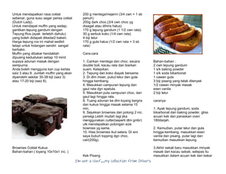 I’m Not a Chef……My Collection from Others
Untuk mendapatkan rasa coklat
sebenar, guna susu segar perisa coklat
(Dutch Lady).
Untuk mendapat muffin yang sedap,
gantikan tepung gandum dengan
Tepung Ros (ayak terlebih dahulu)
yang boleh didapati dikedai2 bakeri.
Harga tepung ros ini mahal sedikit
tetapi untuk hidangan sendiri sangat
berbaloi.
Muffin yang dibakar hendaklah
dipusing kedudukan setiap 10 minit
supaya adunan masak dengan
sempurna.
Anda boleh mengguna kan cup kertas
saiz 3 atau 8. Jumlah muffin yang akan
diperolehi sekitar 35-38 biji (saiz 3)
atau 17-20 biji (saiz 8).
Brownies Coklat Kukus
Bahan-bahan ( loyang 10x10x1 inc. )
200 g mentega/majerin (3/4 cwn + 1 sb
penuh)
200g dark choc.(3/4 cwn choc yg
disagat atau dihiris halus)
170 g tepung gandum (1 1/2 cwn rata)
30 g serbuk koko (1/4 cwn rata)
4 biji telur
170 g gula halus (1/2 cwn rata + 3 sb
rata)
Cara-cara
1. Cairkan mentega dan choc. secara
double boil, kacau rata dan biarkan
suam. Ketepikan.
2. Tepung dan koko diayak bersama.
3. Di dlm mixer, pukul telur dan gula
hingga kembang.
4. Masukkan campuran tepung dan
gaul rata dgn spatula.
5. Masukkan pula campuran choc. dan
gaul lagi hingga rata.
8. Tuang adunan ke dlm loyang bergris
dan kukus hingga masak selama 15
min.
9. Sejukkan brownies dan potong 2 inc.
persegi.Lebih mudah lagi jika
menggunakan cutter(seperti dlm gmbr)
utk mendapatkan potongan size
bownies yg sama.
10. Hias brownies ikut selera. Di sini
saya bubuh topping dgn choc.
cair(200g).
Kek Pisang
Bahan-bahan :
2 cwn tepung gandum
1 s/k baking powder
1 s/k soda bikarbonat
1 cawan gula
3 biji pisang yang telak dilenyek
1/2 cawan minyak masak
esen vanila
2 biji telur
caranya
1. Ayak tepung gandum, soda
bikarbonat dan baking powder, gliss
acuan kek dan panaskan oven
180darjah.
2. Kemudian, putar telur dan gula
hingga kembang, masukkan esen
vanila dan pisang, putar lagi dan
kemudian masukkan tepung.
3.Akhir sekali baru masukkan minyak
masak dan kacau sebati, selepas itu
masukkan dalam acuan kek dan bakar
 