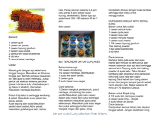 I’m Not a Chef……My Collection from Others
Bahan2:
1 cawan gula
1 cawan air panas
1 cawan tepung gandum
1 cawan susu pekat
2 camca teh soda bikarbonat
4 biji telur
2 camca besar mentega
Cara2:
Masak gula dengan api sederhana
hingga hangus. Masukkan air & kacau
hingga cair. Berhati semasa masukkan
air, sbb gula tu akan meletup2...tutup
periuk utk elakkan terkena percikan
(pasai i da kena dulu u!berbekas jari i
yg halus ni ahaks!). Kemudian
masukkan mentega.Sejukkan.
Pukul 4 biji telur tu sehingga kembang
& pekat. Masukkan susu pekat dan
kacau sebati.
Ayak tepung dan soda.Masukkan
sedikit demi sedikit.Akhir sekali,
masukkan gulahangus tadi...kacau
rata. Perap adunan selama 3-4 jam
(aku perap 6 jam sebab lupa2
kucing..ekekekeke). Bakar dgn api
sederhana 160 -180 selama 45 ke 1
jam.
Kek cawan
BUTTERCREAM UNTUK CUPCAKES
Bahan-bahannya
1/2 cawan shortening
1/2 cawan mentega, dilembutkan
1 sudu the esen vanilla
3 cawan gula
2 sudu besar susu segar
Cara-caranya
1.Dalam mangkuk pembancuh, pukul
mentega, shortening dan esen
vanilla.Masukkan gula satu cawan
dalam satu masa dan pukul sehingga
rata sebelum masukkan gula yang
seterusnya. Masukkan pula susu segar
dan pukul sehingga buttercream
menjadi ringan dan gebu. Icing
hendaklah ditutup dengan tuala lembab
sehingga tiba masa untuk
menggunakan.
CUPCAKES COKLAT WITH ROYAL
ICING
Bahan untuk kek coklat
1 cawan serbuk koko
1 cawan gula pasir
1 cawan susu cair
1 cawan minyak masak
1 cawan susu manis
1 1/4 cawan tepung gandum
1tsp baking powder
1 tsp soda bicarbonate
3 biji telur
Cara-caranya
Campur koko,gula,susu cair,susu
manis dan minyak ke dlm periuk dan
masak sebentar atas api kecil sehingga
semua larut.Tepung,soda dan baking
powder di ayak satu. Telur dipukul
kembang dan dicampur dng campuran
koko tadi.Gaul rata dan capur
tepung.Gaul sebati dan tuang dalam
acuan dan jangan sampai penuh sebab
nanti adunan naik. Bakar selama 20
mins at 170 degrees Celsius
Bahan untuk Royal icing
4 1/2 sudu teh meringue powder
2 cawan gula icing – diayak
3 sudu besar air panas
Cara-caranya
Campurkan semua bahan dan dipukul
hingga sebati. Jangan dedahkan icing
 