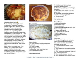 I’m Not a Chef……My Collection from Others
CARA MEMBUATNYA
Putar mentega dengan gula halus
hingga putih, masukkan telur satu
persatu sambil terus memutar hingga
kembang. Perlahankan speed,
masukkan tepung berselang seli
dengan susu segar, hingga habis.
Masukkan esen vanilla dan kacau rata.
Cedok keluar 1/3 adunan dari no. 1 dan
masukkan coklat emulco, kacau hingga
rata dan sebati. Sudukan adunan tanpa
warna dalam paper cup atau muffin
cup, 1/2 bahagian, kemudian, sudukan
sedikit adunan coklat. Gunakan lidi
sate, buat beberapa pusingan untuk
membentuk corak marble. Buat hingga
siap.
Bakar dalam oven pada suhu 175C
selama 20 – 25 minit atau hingga
masak. Sejukkan atas jaringan
sepenuhnya sebelum dihidang. Kalau
suka boleh juga hias dengan krim putar
dan parutan coklat…
Nak buat krim
Bahan-bahan:
125 gram mentega (saya guna jenama
Butterlite)
125 gram krimwell
80 gram gula kaster
1 sudu besar susu sejat (susu cair)
1 sudu kecil esen vanilla
Cara-cara membuat:
1. Pukul krimwell dan mentega
sehingga berwarna putih.
2. Masukkan gula dan pukul sehingga
gula larut.
3. Masukkan esen vanilla, susu dan
pukul rata.
4. Bahagikan adunan dan warnakan
mengikut warna yang disukai.
5. Simpan dingin.
Kek coklat moist
Bahan-Bahan:
1 cawan serbuk koko
1 cawan gula pasir
1 cawan susu cair
1 cawan minyak masak (jika ganti dgn
butter cair lagi sedap)
½ cawan susu manis
1 ¼ cawan tepung gandum
1 tsp baking powder
1 tsp soda bicarbonate
3 biji telur
Cara-cara
1. Campur koko,gula,susu cair,susu
manis dan minyak ke dlm periuk
dan masak sebentar atas api kecil
sehingga semua larut.
2. Tutup api biarkan adunan suam
Tepung
3. Soda biakrbonat dan baking powder
di ayak.
4. Telur dipukul kembang dan dicampur
dgn campuran koko tadi
5. Gaul rata dan campur tepung.
6. Gaul sebati dan tuang dalam acuan
 