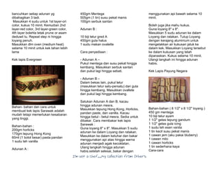 I’m Not a Chef……My Collection from Others
bancuhkan setiap adunan yg
dibahagikan 3 tadi.
Masukkan 4 sudu untuk 1st layer-ori
color, kukus 10 minit. Kemudian 2nd
layer-red color, 3rd layer-green color,
4th layer bolehla letak prune or asam
deduwit tu. Repeat step ni hingga
loyang penuh.
Masukkan dlm oven (medium heat)
selama 10 minit untuk kek tahan lebih
lama
Kek lapis Evergreen
Bahan- bahan dan cara untuk
membuat kek lapis Sarawak adalah
mudah tetapi memerlukan kesabaran
yang tinggi.
Bahan-bahan :
200gm horlicks
170gm tepung Hong Kong
60ml (1 botol besar) pasta pandan
1 sudu teh vanilla
Adunan A :
450gm Mentega
505gm (1 tin) susu pekat manis
100gm serbuk santan
Adunan B :
10 biji telur gred A
450gm gula halus
1 sudu makan ovalette
Cara penyediaan :
- Adunan A –
Pukul mentega dan susu pekat hingga
kembang. Masukkan serbuk santan
dan pukul lagi hingga sebati.
- Adunan B –
Dalam bekas lain, pukul telur
(masukkan telur satu-persatu) dan gula
hingga kembang. Masukkan ovallete
dan pukul lagi hingga kembang.
Satukan Adunan A dan B, kacau
hingga adunan mesra.
Masukkan tepung Hong Kong, Horlicks,
pandan paste, dan vanilla. Kacau
hingga betul - betul mesra. Sedia untuk
dibakar. Cara membakar kek lapis
Sarawak :
Guna loyang 8" x 8". Masukkan 5 sudu
adunan ke dalam Loyang dan ratakan.
Masukkan ke dalam ketuhar dan bakar
menggunakan api atas hingga warna
adunan menjadi agak kecoklatan.
Ulang langkah hingga adunan
habis.setelah selesai, bakar dengan
menggunakan api bawah selama 10
minit.
Boleh juga jika mahu kukus.
Guna loyang 8" x 8".
Masukkan 5 sudu adunan ke dalam
Loyang dan ratakan. Tutup Loyang
dengan kerajang aluminium untuk
mengelakkan air kukusan jatuk ke
dalam kek. Masukkan Loyang tersebut
ke dalam kukusan yang telah
dipanaskan. Kukus selama 10 minit.
Ulangi langkah ini hingga adunan
habis.
Kek Lapis Payung Negara
Bahan-bahan ( 8 1/2" x 8 1/2" loyang )
450 gm mentega
10 biji telur ayam
1 1/2" gelas tepung gandum
1 1/2" gelas gula icing
1 sudu teh esen vanila
1 tin kecil susu pekat manis
1 cawan jem (aku pakai bluberry)
1 cawan milo
1 cawan horlicks
1 tin sederhana kaya
Cara-cara
 