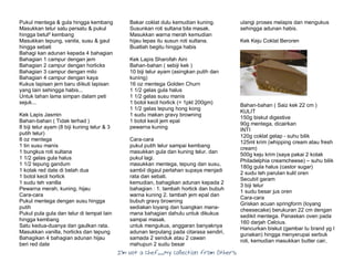 I’m Not a Chef……My Collection from Others
Pukul mentega & gula hingga kembang
Masukkan telur satu persatu & pukul
hingga betul² kembang
Masukkan tepung, vanila, susu & gaul
hingga sebati
Bahagi kan adunan kepada 4 bahagian
Bahagian 1 campur dengan jem
Bahagian 2 campur dengan horlicks
Bahagian 3 campur dengan milo
Bahagian 4 campur dengan kaya
Kukus lapisan jem baru diikuti lapisan
yang lain sehingga habis...
Untuk tahan lama simpan dalam peti
sejuk...
Kek Lapis Jasmin
Bahan-bahan ( Tidak terhad )
8 biji telur ayam (8 biji kuning telur & 3
putih telur)
8 oz mentega
1 tin susu manis
1 bungkus roti sultana
1 1/2 gelas gula halus
1 1/2 tepung gandum
1 kotak red date di belah dua
1 botol kecil horlick
1 sudu teh vanilla
Pewarna merah, kuning, hijau
Cara-cara
Pukul mentega dengan susu hingga
putih
Pukul pula gula dan telur di tempat lain
hingga kembang
Satu kedua-duanya dan gaulkan rata.
Masukkan vanilla, horlicks dan tepung
Bahagikan 4 bahagian adunan hijau
beri red date
Bakar coklat dulu kemudian kuning.
Susunkan roti sultana bila masak.
Masukkan warna merah kemudian
hijau lepas itu susun roti sultana.
Buatlah begitu hingga habis
Kek Lapis Sharofah Aini
Bahan-bahan ( sebiji kek )
10 biji telur ayam (asingkan putih dan
kuning)
16 oz mentega Golden Churn
1 1/2 gelas gula halus
1 1/2 gelas susu manis
1 botol kecil horlick (= 1pkt 200gm)
1 1/2 gelas tepung hong kong
1 sudu makan gravy browning
1 botol kecil jem epal
pewarna kuning
Cara-cara
pukul putih telur sampai kembang
masukkan gula dan kuning telur. dan
pukul lagi.
masukkan mentega, tepung dan susu,
sambil digaul perlahan supaya menjadi
rata dan sebati.
kemudian, bahagikan adunan kepada 2
bahagian : 1. tambah horlick dan bubuh
warna kuning 2. tambah jem epal dan
bubuh gravy browning
sediakan loyang dan tuangkan mana-
mana bahagian dahulu untuk dikukus
sampai masak.
untuk mengukus, anggaran banyaknya
adunan terpulang pada citarasa sendiri,
samada 2 senduk atau 2 cawan
mahupun 2 sudu besar
ulangi proses melapis dan mengukus
sehingga adunan habis.
Kek Keju Coklat Beroren
Bahan-bahan ( Saiz kek 22 cm )
KULIT
150g biskut digestive
90g mentega, dicairkan
INTI
120g coklat gelap - suhu bilik
125ml krim (whipping cream atau fresh
cream)
500g keju krim (saya pakai 2 kotak
Philadelphia creamcheese) – suhu bilik
180g gula halus (castor sugar)
2 sudu teh parutan kulit oren
Secubit garam
3 biji telur
1 sudu besar jus oren
Cara-cara
Griskan acuan springform (loyang
cheesecake) berukuran 22 cm dengan
sedikit mentega. Panaskan oven pada
160 darjah Celcius.
Hancurkan biskut (gambar tu brand yg I
gunakan) hingga menyerupai serbuk
roti, kemudian masukkan butter cair,
 