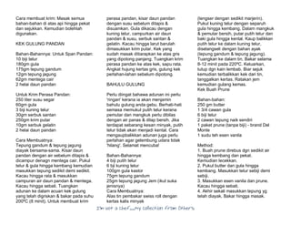 I’m Not a Chef……My Collection from Others
Cara membuat krim: Masak semua
bahan-bahan di atas api hingga pekat
dan sejukkan. Kemudian bolehlah
digunakan.
KEK GULUNG PANDAN
Bahan-Bahannya: Untuk Span Pandan:
10 biji telur
180gm gula
175gm tepung gandum
12gm tepung jagung
62gm mentega cair
2 helai daun pandan
Untuk Krim Perasa Pandan:
250 liter susu segar
60gm gula
3 biji kuning telur
30gm serbuk santan
250gm krim putar
10gm serbuk gelatin
2 helai daun pandan
Cara Membuatnya:
Tepung gandum & tepung jagung
diayak bersama-sama. Kisar daun
pandan dengan air sebelum ditapis &
dicampur denagn mentega cair. Pukul
telur & gula hingga kembang kemudian
masukkan tepung sedikit demi sedikit.
Kacau hingga rata & masukkan
campuran air daun pandan & mentega.
Kacau hingga sebati. Tuangkan
adunan ke dalam acuan kek gulung
yang telah digriskan & bakar pada suhu
200ºC (8 minit). Untuk membuat krim
perasa pandan, kisar daun pandan
dengan susu sebelum ditapis &
disuamkan. Gula dikacau dengan
kuning telur, campurkan air daun
pandan & susu, serbuk santan &
gelatin. Kacau hingga larut barulah
dimasukkan krim putar. Kek yang
sudah masak ditiarapkan ke atas gris
yang dipotong panjang. Tuangkan krim
perasa pandan ke atas kek, sapu rata.
Angkat hujung kertas gris, gulung kek
perlahan-lahan sebelum dipotong.
BAHULU GULUNG
Perlu diingat bahawa adunan ini perlu
'ringan' kerana ia akan menjamin
bahulu gulung anda gebu. Berhati-hati
semasa memukul putih telur kerana
pemutar dan mangkuk perlu dibilas
dengan air panas & dilap bersih. Jika
terdapat sebarang kesan minyak, putih
telur tidak akan menjadi kental. Cara
mengaupbalikkan adunan juga perlu
perlahan agar gelembung udara tidak
'hilang'. Selamat mencuba!
Bahan-Bahannya:
4 biji putih telur
6 bji kuning telur
100gm gula kastor
75gm tepung gandum
25gm tepung jagung Jem (ikut suka
jenisnya)
Cara Membuatnya:
Alas tin pembakar swiss roll dengan
kertas kalis minyak
(lengser dengan sedikit marjerin).
Pukul kuning telur dengan separuh
gula hingga kembang, Dalam mangkuk
& pemutar bersih, putar putih telur dan
baki gula hingga kental. Kaup balikkan
putih telur ke dalam kuning telur,
diselangseli dengan bahan ayak
(tepung gandum & tepung jagung).
Tuangkan ke dalam tin. Bakar selama
8-12 minit pada 220ºC. Keluarkan,
tutup dgn kain lembab. Biar sejuk
kemudian terbalikkan kek dari tin,
tanggalkan kertas. Ratakan jem
kemudian gulang kemas.
Kek Buah Prune
Bahan-bahan:
250 gm butter
1 3/4 cawan gula
6 biji telur
2 cawan tepung naik sendiri
1 paket prune (tanpa biji) - brand Del
Monte
1 sudu teh esen vanila
Method:
1. Buah prune direbus dgn sedikit air
hingga kembang dan pekat.
Kemudian lecekkan.
2. Pukul butter dan gula hingga
kembang. Masukkan telur sebiji demi
sebiji.
3. Masukkan esen vanila dan prune.
Kacau hingga sebati.
4. Akhir sekali masukkan tepung yg
telah diayak. Bakar hingga masak.
 