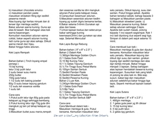 I’m Not a Chef……My Collection from Others
b) masukkan chocolate emulco
c) masukkan pandan paste
masukkan strawberi filing dgn sedikit
pewarna merah
Alas loyang dgn kertas minyak dan di
lenser dgn mentega sedikit.
Bakar adunan warna kuning. Guna api
atas & bawah. Biar bahagian atas kek
warna keperangan.
Kemudian masukkan adunan warna
coklat, bakar seperti adunan kuning
tadi cuma guna api atas sahaja. Diikuti
warna merah dan hijau.
Bakar hingga habis adunan.
Kek Lapis Rempah
Bahan-bahan ( 7inch loyang empat
persegi )
15 biji kuning
telur 3 biji putih telur
3 sudu besar susu manis
250g butter
150g gula halus
1 1/2 sudu teh baking powder
80g /3 sudu besar tepung gandum
1/2 sudu teh essence vanilla
1 sudu teh
Cara-cara
1.Pukul putih telur dgn 80g gula pada
kelajuan yg tinggi sehingga kembang.
2.Pukul kuning telur dgn 70g gula dlm
mangkuk yg lain pd tahap kelajuan yg
tinggi.
3.Masukkan butter,susu manis,rempah
dan essense vanilla ke dlm mangkuk
adunan.Pukul pada kelajuan biasa.
4.Campurkan kesemuan adunan.
5.Masukkan sesenduk adunan kedlm
loyang yg sudah digris bersama kertas.
6.Bakar selama 5-6min.Gunakan api
atas dan bawa.
7.Untuk lapisan kedua dan seterusnya
bakar sehingga kuning
keemasan(3min) dan gunakan api atas
saja. Selamat Mencuba!
Kek Lapis Bunga Rebung
Bahan-bahan ( 8" x 8" x 2.5" )
Bahan 2 Dalam Kek
1) 360gm Mentega Golden Churn
2) 1 Gelas Gula Pasir
3) 10 Biji Kuning Telur
4) 1 ½ Gelas Tepung Gandum
5) ½ Tin Tinggi Susu Pekat Manis
6) 100gm Santan Serbuk
7) Sedikit Pandan Paste
8) Sedikit Strawberi Paste
9) Sedikit Pewarna Kuning.
Bahan 2 Luar Kek.
1) 240gm Mentega Golden Churn
2) 1 Gelas Gula Pasir
3) 5 Biji Telur
4) 1 Gelas Tepung Gandum
5) ½ Tin Tinggi Susu Pekat Manis
6) 50gm Santan Serbuk S&P
Cara-cara
Cara Membuat dalam kek:-
Masukkan mentega & gula. Pukul
bersama. Kemudian masukkan telur
satu persatu. Diikuti tepung, susu dan
santan. Pukul hingga sebati. Apabila
bahan tersebut sebati, bahagi kepada 3
bahagian a) Masukkan pandan paste.
b) Masukkan strawberi paste. c)
Masukkan pewarna kuning. Bakar
setiap adunan sehingga 3 lapis.
Apabila kek sudah masak, potong
kepada 1 inci seperti segiempat. Kek 1
inci tadi dipotong dua seperti segi tiga.
Simpan di dalam peti sejuk selama 15
minit.
Cara membuat luar kek:-
Masukkan mentega & gula dan dipukul
bersama. Kemudian masukkan telur
satu persatu. Masukkan tepung dan
diikuti dgn susu dan santan. griskan
loyang dgn sedikit mentega dan alas
dgn kertas minyak. Bakar hingga
menjadi 3 lapisan. Setiap bahagian
atas lapisan hendaklah bewarna kuning
keperangan. Susunkan kek yang telah
di potong ke atas kek ini. Bila siap
susun, bakar lagi dan masukkan
adunan selebihnya bakar hingga tiga
lapis. Seperti membuat lapisan bawah
tadi.
Kek Lapis Sutera
Bahan-bahan ( 8" x 8" x 2.5" )
1. 480gm mentega.
2. 1 gelas gula pasir yg tlh dikisar
3. 15 biji kuning telur.
4. 5 biji putih telur.
5. 2 gelas tpg gandum.
 