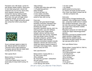 I’m Not a Chef……My Collection from Others
Panaskan oven 180 darjah. Lenser tin
kek dengan sedikit marjerin. Saya guna
tin kek bulat yang kecik. Ukuran dia
rasanya 6 inci X 2 inci kut. Guna yang
kecik sepadan dengan adunan.
Campurkan tepung, baking powder,
garam, cinnamon powder. Ayakkan.
Pukul telur dan gula sehingga sebati.
Masukkan minyak, jus oren, dan
vanilla. Kacau hingga semuanya sebati
dan campurkan bahan yang diayak
tadi.
Susun potongan apple ke dalam tin
kek. Macam gambar kat sebelah ni.
Taburkan brown sugar keatasnya.
Tuangkan adunan kek dan bakar lebih
kurang 35-40 minit. Enjoy.....
Kek Lapisan Bumi
Bahan-bahan ( 8 orang kot )
5 biji telur ayam
1/2 tin susu pekat manis ( susu tin
kecil) kalau tin besar lebih kurang 1/4
tin kot
150g serikaya
1/2 gelas gula halus atau gula icing
1 1/4 gelas tpg gandum
220g mentega
1/2 sudu teh esen ros
2 sudu makan nescafee
1 sudu teh baking powder
pewarna hijau atau kuning
Cara-cara
mentega dan gula dipukul hingga
kembang. kemudian masukkan telur
satu persatu dan putar lagi hingga
kembang dan sebati
kemudian masukkan tepung, esen ros,
baking powder, susu dan serikaya.
kacau atau putar hingga sebati
bahagi 2 adunan tadi satu bubuh
pewarna hijau atau kuning, manakala
satu lagi dengan serbuk nescafe
panaskan pengukus, griskan loyang
dengan majerin atau mentega
kemudian sendukkan bahgian nescafe
sebayak 2 senduk dan kukus 5 minit,
ulangi dgn lapisan bewarna selama 5
minit juga. buat hingga habis... lapisan
terakhir kukus 20 minit.
Kek Lapis Ekonomi
Bahan-bahan ( loyang 9x6 inc. )
A)- 250 g susu manis
250 g mentega
B)- 6 biji telur yg besar - (disejukkan
dlm peti sejuk)
1 cwn gula halus/kastor
2 cwn tepung naik sendiri
1 sk esen vanilla
1 sk ovalette
sedikit pewarna kuning (opt.)
C)- kismis/ mix fruits/ prunes/ kurma/
choc chips/ haw flakes/ rempah kek dll
- utk tabur pd lapisan kek.
Cara-cara
Pukul bahan A hingga kembang dan
ketepikan. (jika menggunakan rempah
kek , campurkan kedlm bahan A sekali)
Dlm mangkuk berasingan, pukul gula
dan telur satu-persatu hingga kembang
dan ringan terus masukkan ovalette
dan terus pukul.
Masukkan campuran dr A tadi dan juga
vanilla dan digaul rata(menggunakan
senduk).
Masukkan pula tepung sedikit2 sambil
digaul perlahan hingga habis.
Bakar adunan selapis2 seperti
membakar kek lapis betawi dan tabur
dgn apa-apa pilihan dari C.
Kek Lapis Betawi Kukus
Bahan-bahan ( loyang 9x6 inc./ 8x8 inc.
10 biji telur - grade B
300 g gula halus
125 g tepung gandum - ayak
1 sk rempah kuih
1/2 sk serbuk vanilli
100 g mentega *
300 ml susu sejat *
400 ml air *
1/4 sk garam *
1 sk choc. emulco
 