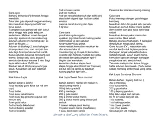 I’m Not a Chef……My Collection from Others
Cara-cara
Bahan2 bertanda (*) dimasak hingga
mendidih.
Telur dan gula dipukul hingga kembang
lalu masukkan tepung sedikit2 dan
terus pukul.
Tuangkan susu panas tadi dan pukul
terus hingga rata pada kelajuan
sederhana. Matikan mixer dan gaul
pula dgn spatula utk meratakan lagi
adunan.(adunan ini memang cair, so
don't be khuatir...)
Adunan di dibahagi 2, satu bahagian
dicampurkan choc. dan rempah dan
satu lagi dicampurkan serbuk vanilli.
Kukus adunan selapis2 berselang-seli
warna. Setiap satu lapis, bubuh 5
senduk dan kukus selama 5 min. Bagi
lapis akhir kukus 15-20 min.
Biarkan kek di dlm loyang sehingga
sejuk. Keluarkan kek dan bolehlah
dipotong
Kek Kukus Lapis
Bahan-bahan ( 20cm )
1cup kaya(sy guna kaya tuk roti dlm
cup)
1cup butter
1cup susu pekat manis
1cwn suku tpg gndum(sy guna cwn
minum teh)
1cwn gula halus
1sd kcl soda bikarbonat
1sd kcl baking powder
1sd kcl ovalette
1sd kcl esen vanila
2sd bsr horlikcs
1sd bsr nescafe(dbancuh dgn sdikit air)
atau boleh diganti dgn 1sd bsr coklat
emulco
pwarna merah,kuning dan hijau
5 bj telur
Cara-cara
pukul telur+gula+=gebu
ayakkan tpg+bikarbonat+baking pwder
didlm bekas yg lain,satukan
kaya+butter+susu pekat
manis=sebati.kemudian msukkan ke
dlm adunan telur td.
msukkan tpg yg di ayak td,kemudian
ovalette dan horlicks.=sebati dan gebu
dh sebati dan gebu,bhgikan kpd 4
bhgian dan warnakan.
kemudian dkukus slapis demi
slapis,hingga abs.(2minit tuk 1 lapisan)
p/s:tuk kek yg cantik,sy balutkan
tudung pgukus dgn kain...
Kek Lapis Sweet Sour coconut
Bahan-bahan ( Ramai leh makan ni,
rasa kurang manis )
10 biji telur grade B
450 g mentega
200 g gula castor
400 g krimer pekat manis
300 g biskut marie yang dikisar jadi
serbuk
1 cawan kelapa parut kering
15 paket asam manis (hawflakes)
1 susu kecil esen vanila
Pewarna ikut citarasa masing-masing
Cara-cara
Pukul mentega dengan gula hingga
kembang
Masukkan telur dan pukul satu persatu
Masukkan serbuk biskut marie sedikit
demi sedikit dan gaul kaup balik bagi
sebati
Masukkan krimer pekat manis dan
esen vanila. Gaul sebati.
Bahagi adunan 2 bahagian. 1 bahagian
dimasukkan kelap parut kering.
Guna Acuan 8"x*', masukkan satu
senduk kecil untuk lapisan pertama
(bahagian tanpa kelapa)dan kukus.
Setelah masak, susun asam manis,
kemudian lapiskan dengan bahagian
yang kedua satu senduk kecil.
Teruskan melapis dan kukus hingga
habis adunan dan masak..(Perlu sabar
sebab memang ambil masa yang lama.
Kek Lapis Surabaya Ekonomi
Bahan-bahan ( loyang 9x6 inc. )
300 g mentega.
4 sb susu manis.
200 g gula halus
150 g tepung gandum.
6 biji telur-sejuk dari peti ais.
50 ml air sejuk dari peti ais.
1 sb ovalette.
1 sk baking powder.
1 sb cocoa powder.
1 sb choc. paste.
Secukup jem utk melapis.
 