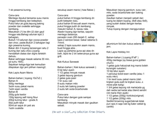 I’m Not a Chef……My Collection from Others
1 sb pewarna kuning.
Cara-cara
Mentega dipukul bersama susu manis
hingga kembang dan ketepikan.
Pukul telur,air,gula,tepung,baking
powder dan ovalette sehingga
kembang.
Masukkan (1) ke dlm (2) dan gaul
hingga rata.Bahagi adunan kpd 3
bahagian.
Bubuh 1/3 adunan dgn cocoa powder
dan choc. paste.Bubuh 2 bahagian lagi
dgn pewarna kuning.
Bakar dlm 3 loyang berasingan iaitu 2
kuning dan satu choc.Loyang
hendaklah dialas dan digris terlebih
dahulu.
Bakar sehingga masak selama 30 min.
pd suhu 160C.
Sejukkan ketiga-tiga kek kemudian
dilapiskan dgn jem pilihan masing2.
Kek Lapis Asam Manis
Bahan-bahan ( loyang 10x7x3 )
Bahan A
500g mentega
3sdm susu pekat manis
1sdm esen vanilla
Bahan B
250g gula kastor
150g tepong self rising flour
20biji kuning telur - grade A
5biji putih telur
50ml air sejuk dri peti ais
1sdm ovalette
secukup asam manis ( haw flakes )
Cara-cara
pukul bahan A hingga kembang dn
putih ketepikn dulu.
pukul bahan B kecuali asam manis,
pukul hingga putih dn kembang,
masukn bahan A, kacau rata.
Alaskn loyang dgn kertas, sapukn
mentega datasnya.
panaskn oven 200 darjah C, setiap
lapis 2 senduk besar, bakar selama 5-
7minit.
setiap 2 lapis susunkn asam manis,
buat hingga abis .
Lapis yg pertama guna api atas dn
bwh, lapis ke 2 dn seterusnya guna api
grill.
Kek Kukus Sarawak
Bahan-bahan ( Kek kukus sarawak )
6 biji telur ayam
1 1/2 gelas minyak masak
3 gelas tepung gandum
2 gelas gula pasir
1 tin susu cair
8 sudu makan milo
2 sudu teh baking powder
2 sudu teh soda bicarbonate
Cara-cara
Pukul telur dengan gula sampai
kembang.
Masukkan minyak masak dan gaulkan
sebati.
Masukkan tepung gandum, susu cair,
milo, soda bicarbonate dan baking
powder.
Gaulkan bahan menjadi sebati dan
tuang ke dalam loyang. (8x8 atau 9x9),
yang sudah dialas dengan kertas
minyak.
Tutup loyang dengan menggunakan
alluminium foil dan kukus selama 3
jam.
Kek Lapis Holiday Inn
Bahan-bahan ( Loyang 8"x8" )
450g mentega (sy biasa guna golden
churn)
1 gelas gula halus(nak krg manis boleh
kurangkn sukatan)
10 biji telur ayam
1 penutup botol esen vanilla (atau 1
sudu mkn)
1 tin kecil susu pekat manis (dah
krgkan gula,xyah la krgkan susu..x
moist plak kang)
1 3/4 gelas tepung roti marie(ada yg
dah sedia kat kedai atau blend sendiri
roti marie then ayak)
1 1/2 gelas (200g) horlicks(original)
1 1/2 gelas (200g) milo
Sedikit browning sugar(taknak letak
pun xpe,ni saja nak bg kaler ceklat lg
cantik)
 