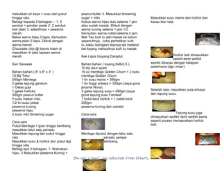 I’m Not a Chef……My Collection from Others
masukkan sri kaya + susu dan pukul
hingga rata.
Bahagi kepada 3 bahagian :- 1. 3
senduk + pandan paste 2. 2 senduk
biar plain 3. selebihnya + pewarna
merah
Bakar warna hijau 3 lapis. Kemudian
warna plain 2 lapis. Diikuti dengan
warna merah.
Chocolate chip @ kismis hitam di
masukkan di atas lapisan warna
merah.
Seri Sarawak
Bahan-bahan ( 8" x 8" x 3" )
10 Biji Telur
500gm Mentega
2 gelas tepung gandum
1 Gelas gula
1 gelas horlicks
300gm peanut butter
5 sudu makan milo
1/2 tin susu pekat
pewarna kuning
pewarna hijau
2 sudu mkn Browning sugar
Cara-cara
Pukul Mentega + gula hingga kembang
masukkan telur satu persatu
Masukkan tepung dan pukul hingga
rata
Masukkan susu & horlick dan pukul lagi
hingga rata
Bahagi kpd 3 bahagian. 1. Warnakan
hijau. 2.Masukkan pewarna Kuning +
peanut butter 3. Masukkan browning
sugar + milo
Kukus warna hijau dulu selama 1 jam
atau sudah masak. Diikuti dengan
warna kuning selama 1 jam 1/2.
Kemudian warna coklat selama 2 jam.
Nak Tau kuih tu dah masak ke belum
sepenuhnya.. cuba perhatikan kuih
tu..kalau bahagian tepinya tak melekat
kat loyang maksudnya kuih tu masak
Kek Lapis Goyang Dangdut
Bahan-bahan ( loyang 8x8x3.5 )
10 biji telur ayam
16 oz mentega Golden Churn = 2 buku
mentega Golden Churn
1 tin susu manis = 390gm
1 tin tinggi srikaya = 300gm (saya guna
jenama Nona)
3 gelas tepung susu = 480gm (saya
guna tepung susu Fernleaf
1 botol kecil horlick = 1 paket kecil
200gm
pewarna kuning dan cokelat
Cara-cara
Mentega dipukul dengan telur satu
persatu sampai
kembang.
Masukkan susu manis dan horlick dan
kacau biar rata.
Horlick tadi dimasukkan
sedikit demi sedikit
sambil dikacau dengan kelajuan
sederhana (dgn mixer)
Setelah rata, masukkan pula srikaya
dan tepung susu.
Tepung susu juga
dimasukkan sedikit demi sedikit sama
seperti proses memasukkan horlick
tadi.
 