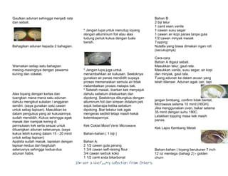 I’m Not a Chef……My Collection from Others
Gaulkan adunan sehingga menjadi rata
dan sebati.
Bahagikan adunan kepada 2 bahagian.
Warnakan setiap satu bahagian
masing-masingnya dengan pewarna
kuning dan cokelat.
Alas loyang dengan kertas dan
tuangkan mana-mana satu adunan
dahulu mengikut sukatan / anggaran
sendiri. (saya gunakan satu cawan
untuk setiap lapisan). Masukkan ke
dalam pengukus yang air kukusannya
sudah mendidih. Kukus sehingga agak
masak dan nampak kering di
permukaan kek serta sesuai untuk
dituangkan adunan seterusnya. (saya
kukus lebih kurang dalam 15 - 20 minit
untuk setiap lapisan)
Apabila sudah masak, lapiskan dengan
lapisan kedua dan begitulah
seterusnya sehingga kedua-dua
adunan habis.
* Jangan lupa untuk menutup loyang
dengan alluminium foil atau alas
tudung periuk kukus dengan tuala
bersih.
* Jangan lupa juga untuk
menambahkan air kukusan. Seeloknya
gunakan air panas mendidih supaya
proses memanaskan semula air tidak
melambatkan proses melapis kek.
* Setelah masak, biarkan kek menyejuk
dahulu sebelum dikeluarkan dan
dipotong. Seeloknya dibungkus dengan
alluminum foil dan simpan didalam peti
sejuk beberapa ketika sebelum
dipotong. Biar tekstur kek agak
mengeras sedikit tetapi masih kekal
kelembapannya.
Kek Coklat Moist Versi Microwave
Bahan-bahan ( 1 biji )
Bahan A:
2 1/2 cawan gula perang
1 3/4 cawan self-raising flour
3/4 cawan serbuk koko
1 1/2 camt soda bikarbonat
Bahan B:
2 biji telur
1 camt esen vanila
1 cawan susu segar
1 cawan air kopi panas tanpa gula
1/2 cawan minyak masak
Topping:
Nutella yang biasa dimakan ngan roti
(secukupnya)
Cara-cara
Bahan A digaul sebati.
Masukkan telur, gaul rata.
Masukkan vanila, susu segar, air kopi
dan minyak, gaul rata.
Tuang adunan ke dalam acuan yang
telah dilenser. Adunan agak cair, tapi
jangan bimbang, confirm tidak bantat.
Microwave selama 10 minit (HIGH).
Jika menggunakan oven, bakar selama
35 minit dengan suhu 180C.
Letakkan topping masa kek masih
panas.
Kek Lapis Kembang Melati
Bahan-bahan ( loyang berukuran 7 inch
12 oz mentega (bahagi 2) - golden
churn
 