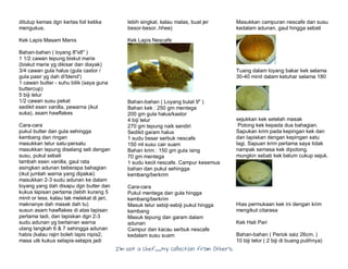 I’m Not a Chef……My Collection from Others
ditutup kemas dgn kertas foil ketika
mengukus.
Kek Lapis Masam Manis
Bahan-bahan ( loyang 8"x8" )
1 1/2 cawan tepung biskut marie
(biskut marie yg dikisar dan diayak)
3/4 cawan gula halus (gula castor /
gula pasir yg dah di'blend')
1 cawan butter - suhu bilik (saya guna
buttercup)
5 biji telur
1/2 cawan susu pekat
sedikit esen vanilla, pewarna (ikut
suka), asam hawflakes
Cara-cara
pukul butter dan gula sehingga
kembang dan ringan
masukkan telur satu-persatu
masukkan tepung diselang seli dengan
susu, pukul sebati
tambah esen vanilla, gaul rata
asingkan adunan beberapa bahagian
(ikut jumlah warna yang dipakai)
masukkan 2-3 sudu adunan ke dalam
loyang yang dah disapu dgn butter dan
kukus lapisan pertama (lebih kurang 5
minit or less. kalau tak melekat di jari,
maknanye dah masak dah tu)
susun asam hawflakes di atas lapisan
pertama tadi, dan lapiskan dgn 2-3
sudu adunan yg berlainan warna
ulang langkah 6 & 7 sehingga adunan
habis (kalau rajin boleh lapis nipis2,
masa utk kukus selapis-selapis jadi
lebih singkat. kalau malas, buat jer
besor-besor..hhee)
Kek Lapis Nescafe
Bahan-bahan ( Loyang bulat 9" )
Bahan kek : 250 gm mentega
200 gm gula halus/kastor
4 biji telur
270 gm tepung naik sendiri
Sedikit garam halus
1 sudu besar serbuk nescafe
150 ml susu cair suam
Bahan krim : 150 gm gula ising
70 gm mentega
1 sudu kecil nescafe. Campur kesemua
bahan dan pukul sehingga
kembang/berkrim
Cara-cara
Pukul mentega dan gula hingga
kembang/berkrim
Masuk telur sebiji-sebiji pukul hingga
kembang
Masuk tepung dan garam dalam
adunan
Campur dan kacau serbuk nescafe
kedalam susu suam
Masukkan campuran nescafe dan susu
kedalam adunan, gaul hingga sebati
Tuang dalam loyang bakar kek selama
30-40 minit dalam ketuhar selama 180
sejukkan kek setelah masak
Potong kek kepada dua bahagian.
Sapukan krim pada kepingan kek dan
dan lapiskan dengan kepingan satu
lagi. Sapuan krim pertama saya tidak
nampak semasa kek dipotong,
mungkin sebab kek belum cukup sejuk.
Hias permukaan kek ini dengan krim
mengikut citarasa
Kek Hati Pari
Bahan-bahan ( Periok saiz 26cm. )
10 biji telor ( 2 biji di buang putihnya)
 