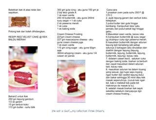 I’m Not a Chef……My Collection from Others
Balekkan kek di atas redai dan
sejukkan.
Potong kek dan boleh dihidangkan.
RESIPI RED VELVET CAKE @ KEK
BALDU MERAH
Bahan2 untuk Kek
250 gm tepung gandum
1/2 sk garam
15 gm serbuk koko
113 gm butter - suhu bilik
300 gm gula icing - aku guna 150 gm je
2 biji telur grade A
1 sk esen vanila
240 ml buttermilk - aku gune 240ml
susu segar + 1 sb cuka
2 sb pewarna merah
1 sk cuka
1 sk baking soda
Cream Cheese Frosting
227gm cream cheese
227 gm mascarpone cheese - aku
gune cream cheese juge
1 sk esen vanila
115 gm icing sugar - aku gune 50gm
saje
360ml whipping cream - aku guna 1/4
cawan air panas
Cara-cara
1.pnaskan oven pade suhu 350 F @
170 C
2. ayak tepung,garam dan serbuk koko.
ketepikan.
3.pukul butter dan gula hingga
kembang. Campurkan telur satu
persatu dan pukul sekali lagi hingga
gebu.
4.Masukkan esen vanila, kacau rata.
5.Campukan buttermilk @ susu segar
yg dicampur cuka dgn pewarna merah.
6.masukkan buttermilk dengan adunan
tepung tadi berselang seli,setiap
satunya 3 bahagian iaitu dinulakan dan
diakhiri dengan tepung (tepung,
buttermilk, tepung, buttermilk, tepung,
buttermilk, tepung). kacau rata.
7. didalam cawan kecil, satukan cuka
dengan baking soda, biarkan ia berbuih
dan cepat masukkan dalam adunan
tadi. kacau rata.
8. masukkan adunan ke dalam loyang
yang sesuai, (jgn lupe sapu loyang
ngan butter dan sedikit tepung dulu)
dan bakar sehingga 30 minit atau kek
masak sepenuhnya. (cucuk kek ngan
lidi, kalo x melekat kek pade lidi
maknenye da masak la tu).
9. setelah masak biarkan kek sejuk
seketika sebelum menyapuye dgn
cream cheese frosting...
 