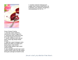 I’m Not a Chef……My Collection from Others
Cream Cheese Frosting
1. pukul laju cream cheese &
mascarpone cheese hingga licin.
2. campurkan esen vanila dan gula.
pukul lagi hingga larut dan licin.
3. campur whipping cream atau air
panas. kacau lagi sampai betul2
smooth...
4. belah kek pada 4 bahagian sama
besaR (aku belah 2 je sebab gune
loyang besar n kek rendah)
5.sapu setiap belahan ngan cream
cheese frosting.
6. sapu bahagian luar kek ngan cream
cheese frosting. boleh hias dgn kelapa
kering jika suka @ ikut kreativiti anda.
7. sejukkan sebentar beberapa jam
hingga cream cheese sedikit keras, blh
la dihidang..(aku sejukkan semalaman)
sedaaappppppp tau kek nie... ^^
 