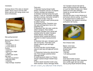 I’m Not a Chef……My Collection from Others
necessary.
Arrange slices of the cake on dessert
plates. Spoon sauce over the cake
slices, garnish with mango slices, and
serve immediately.
Kek puding karamel
Bahan-bahan ( 20cm )
Karamel
• 60g gula
• 1 sudu besar air
• 2 sudu besar air
Puding
• 4 biji telur
• 500ml susu segar
• 70g gula
• sedikit esen vanila
Kek span
• 70g tepung gandum
• 60g gula halus
• 2 biji telur
• 20g mentega- dicairkan
.
Cara-cara
1) Sapukan loyang dengan butter
lembut. Panaskan oven ke 170 degree.
Cairkan mentega dan ketepikan.
2) Sediakan karamel Campurkan gula
dengan 1 sudu air. Panaskan sehingga
jadi warna perang. Kemudian tambah 2
sudu besar air lagi. Tutup api.
Tuangkan semasa masih panas-panas
ke dalam loyang.
3) Sediakan puding. Panaskan susu
dan gula sehingga gula hancur dan
padamkan api.
4) Masukkan telur dan esen vanila ke
dalam mangkuk. Pukul sedikit.
Kemudian tuangkan susu panas tadi
perlahan-lahan ke dalam mangkuk
sambil dikacau. Kacau dengan
perlahan-lahan supaya tak berbuih.
Tapiskan ke dalam loyang karamel
tadi.
5) Sediakan kek span. Asingkan putih
dan kuning telur. Pukul telur putih
dengan separuh gula sehingga
kembang.
6) Pukul pula telur kuning dengan
separuh gula lagi sehingga jadi bentuk
krim.
7) Campurkan kedua-dua adunan telur
tadi. Pukul dengan perlahan-lahan
sehingga sebati.
8) Ayak tepung ke dalam no.7 Kacau
dengan spatula dengan kaedah kaup
balik.
9) Akhir sekali masukkan butter yang
telah dicairkan. Kacau sehingga sebati.
10) Tuangkan adunan kek tadi ke
dalam loyang puding tadi. Masukkan
air suam ke dalam dulang oven. Bakar
selama 40 minit atau sehingga
masak.(tp me wat lame coz takut nnt
tak masak)
(adunan kek span ni akan terapung di
permukaan adunan puding.. so puding
tu tak payah kukus or bakar dulu.)
11) Sejukkan dulu sebelum keluarkan
puding/kek dari loyang
Kiwi Cheese Cake
.
Bahan untuk base
125g tepung gandum
50 gula halus
50g butter
1 biji telur
1 s/k baking powder
.
Method
Gula halus+butter di pukul
bersama(guna tgn je), then masukkan
telur,vanilla sugar dan last sekali
tepung yang diayak bersama baking
 