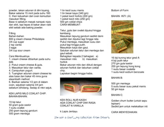 I’m Not a Chef……My Collection from Others
powder, tekan adunan di dlm loyang.
Bakar selama 15 mnit pada suhu 160
C. then keluarkan dari oven kemudian
masukan filling.
Base ni sebelum masak nampak nipis
dan sikit, tapi lepas di bakar akan naik
sikit sebab ada baking powder.
.
Filling
Bahan-bahan
800 g cream cheese Philedelpia
3/4 cup sugar
2 tsp vanila
3 eggs
3/4 cup sour cream
.
Cara Membuatnya
1. cream cheese dibiarkan pada suhu
bilik
2. Pukul cream cheese & gula.
3. Masukkan telur dan vanila.
4. Campurkan yogurt.
5. Tuangkan adunan cream cheese ke
atas base dan bakar 45 mins guna
steambath method
6. Biarkan selama 1/2 jam di dalam
oven, sejukkan selama 3/4 jam
sebelum dihidang. Sedap di mkn sejuk.
KEK LAPIS MILO COKLAT CHIP:
BAHAN-BAHAN:
15 biji telur
50 gram gula castor
1 sudu ovallet
250 gram tepung gandum
500 gram mentega
1 tin kecil susu manis
1 tin besar kaya (340 gm)
1 peket kecil horlick (200 gm)
1 peket kecil milo (250 gm)
500 gm coklat chips
CARA MEMBUAT:
Telur, gula dan ovalet dipukul hingga
kembang.
Masukkan tepung gandum sedikit demi
sedikit dan dipukul lagi hingga rata.
Pukul mentega, masukkan susu dan
pukul lagi hingga putih.
Masukkan kaya dan gaul.
Satukan adunan telur dan mentega dan
gaul sebati.
Bahagikan kepada 2 bahagian: a)
masukkan milo b) masukkan
horlick
Bakar adunan milo dan diikuti dengan
adunan horlick dan taburkan coklat
chip.
Lapiskan begini hingga habis.
KEK ROLL NUR KASIH
ADA COKLAT CHIP DWI RASA
COKLAT N VANILLA
k Lapis Jentayu
Bottom of Form
BAHAN INTI: (A)
16 biji kuning telur gred A
4 biji putih telur
270 gm gula kastor
200 gm tepung hong kong
1 sudu besar ovalatte
1 sudu kecil sodium benzoate
BAHAN B:
500 gm mentega
5 sudu besar susu pekat manis
50 gm kaya
BAHAN C:
Golden churn butter (untuk sapu
lapisan)
Sedikit jem untuk melekatkan inti
CARA MENYEDIAKAN:
 