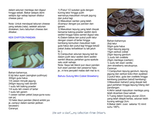 I’m Not a Chef……My Collection from Others
dalam adunan mentega dan digaul
hingga sebati. Bakar selapis demi
selapis dgn setiap lapisan ditabur
cheese parut.
Nota: Untuk mendapat taburan cheese
yang sekata (rata), setelah adunan
diratakan, baru taburkan cheese dan
dibakar.
KEK CHIFFON PANDAN
Bahan-bahannya.
6 biji telur ayam (asingkan putihnya)
300gm gula halus
1/4 cawan minyak jagung
240gm tepung naik sendiri
1 sudu teh baking powder
1/4 sudu teh cream of tartar
1 sudu teh garam
1 cawan santan pekat (saya guna susu
cair je)
10 helai daun pandan (blend ambik jus
je..campur dalam santan jadikan
secawan)
Caranya:
1) Pukul 1/2 sukatan gula dengan
kuning telur hingga putih
warnanya,masukkan minyak jagung
dan pukul lagi
2) Masukkan santan yang telah
dicampur dengan jus pandan dan
garam.
3) Masukkan tepung yang telah diayak
bersama baking powder sedikit demi
sedikit hingga habis sambil digaul rata.
4) Dalam bekas lain pukul putih telur
dengan cream of tartar hingga
kembang kemudian masukkan baki
gula halus dan pukul lagi hingga betul2
pekat (kalau terbalikkan tu tak jatuh
le..)
5) Campurkan adunan tepung tadi ke
dalam putih telur sedikit demi sedikit
sambil dikacau perlahan guna spatula
satu arah sahaja.
Nota: Saya tak blend pun daun pandan
buh esen pandan dan pewarna hijau
je...ni kira penyakit malas dah mai la ni.
Bahulu Gulung Mini Coklat Strawberry
Bahan-bahannya:
2biji telur
50gm gula halus
10gm tepung jagung
15gm serbuk coklat
25gm tepung gandum
½ sudu teh ovellete
25gm mentega (cairkan)
½ sudu teh esen vanilla
Jem strawberry secukupnya.
Caranya:
1.Campurkan tepung gandum, tepung
jagung dan serbuk koko then ayakkan
2.pukul telur, gula dan ovellete hingga
kembang.(pastikan betul2 kembang)
3.Masukkan bahan2 yang diayak tadi
gaul perlahan hingga tepung hilang dari
pandangan.
4.Akhir sekali masukkan mentega yang
telah dicairkan.Gaul sebati.
5.Tuang dalam loyang ukuran 22cm
yang telah dilapik kertas, adunan lebih
kurang setinggi 2cm.
6.Bakar dalm oven selama 10 minit
suhu 180ºc.
 