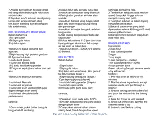 I’m Not a Chef……My Collection from Others
7.Angkat dan balikkan ke atas kertas
roti yang telah ditabur gula halus atau
serbuk koko.
8.Sapukan jem ¾ adunan lalu digulung
kemas dan wrape dengan cling
film.Boleh dipotong dan dihidangkan
bila sudah sejuk.
RICH CHOCOLATE MOIST CAKE
Bahan-bahannya
170.1gm butter
396.9gm gula halus
3 biji telur ayam
*Bahan2 ini digaul bersama dan
ayakkan:
226gm tepung high protein/ gandum
63.8gm serbuk koko
½ sudu kecil garam
1 sudu kecil baking soda
11/2 sudu kecil baking powder
197.4gm air sejuk (baru keluar dari peti
ais)
*Bahan2 ini dibancuh bersama:
1 sudu kecil Nescafe
1 sudu kecil air panas
1 sudu kecil esen vanilla(boleh juga
diganti dengan esen oren)
1 sudu kecil chocolate/coffe
paste/emulco
caranya:
1.Guna mixer, pukul butter dan gula
hingga betul2 kembang
2.Masuk telur satu persatu pukul lagi
3.masukkan campuran yang dibancuh
4.Peringkat ni gunakan whisker atau
spatula:
-masukkan bahan2 yang diayak sikit2
gaul satu arah hingga tepung hilang
dari pandangan
-masukkan air sejuk dan gaul perlahan
hingga rata.
5.Alas loyang dengan paper bake dan
sapu butter
6.Kukus kek selama 11/2 jam dan tutup
loyang dengan aluminium foil supaya
air tak jatuh ke dalam kek.
7.Bakar pun boleh…suhu170°c selama
50-60minit.
KEK BUTTER
Bahan-bahan
160gm butter
150gm gula halus
3 biji telur saiz sederhana ( Umi guna 2
biji telur bersaiz besar )
140gm tepung serbaguna (diayak)
30gm tepung jagung (diayak)
1 sudu teh baking powder (diayak)
1 sudu teh esen vanilla
80ml susu (Umi guna susu cair )
caranya;
1.Panaskan oven pada suhu 170ºc-
180ºc dan sediakan loyang yang dilapik
dengan paper bake
2.Campurkan semua bahan dalam
mixing bowl,Pukul dengan low speed
sehingga semuanya rata.
3.Tambahkan kelajuan pada medium
speed dan pukul hingga adunan
menjadi creamy dan putih.
4.Tuangkan adunan ke dalam loyang
yang telah disediakan.
5.Bakar di dalam oven yang telah
dipanaskan selama 40 hingga 45 minit
atapun golden brown.
6.Biarkan 5 minit sebelum disejukkan
atas redai besi.
BINGKA KASTARD
Ingredients:
2 cups flour
½ cup custard powder
2 eggs
1 cup sugar
½ cup margarine – melted
1 tin evaporated milk (410ml)
4 cups pandan juice
Green colouringEnough sesame seeds
– fry without oil
Method :
1. Pre-heat oven at 180ºc for 10
minutes
2. Mix the above ingredients, except
sesame seeds, and put htrough a
strainer.
3. Grease baking pan with a bit of oil
and pour the mixture into the baking
pan.
4. bake for 1 hour or until cooked
5. Once out of the oven, sprinkle the
sesame seeds o top
6. Leave to cool before cutting
 