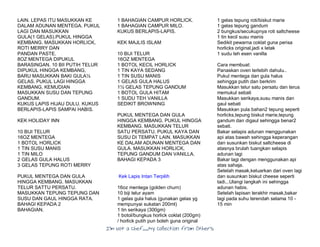I’m Not a Chef……My Collection from Others
LAIN. LEPAS ITU MASUKKAN KE
DALAM ADUNAN MENTEGA. PUKUL
LAGI DAN MASUKKAN
GULA(1 GELAS).PUKUL HINGGA
KEMBANG. MASUKKAN HORLICK,
ROTI MERRY DAN
PANDAN PASTE.
8OZ MENTEGA DIPUKUL
BARASINGAN. 10 BII PUTIH TELUR
DIPUKUL HINGGA KEMBANG,
BARU MASUKKAN BAKI GULA½
GELAS. PUKUL LAGI HINGGA
KEMBANG, KEMUDIAN
MASUKKAN SUSU DAN TEPUNG
GANDUM.
KUKUS LAPIS HIJAU DULU. KUKUS
BERLAPIS-LAPIS SAMPAI HABIS.
KEK HOLIDAY INN
10 BIJI TELUR
16OZ MENTEGA
1 BOTOL HORLICK
1 TIN SUSU MANIS
1 TIN MILO
2 GELAS GULA HALUS
3 GELAS TEPUNG ROTI MERRY
PUKUL MENTEGA DAN GULA
HINGGA KEMBANG. MASUKKAN
TELUR SATTU PERSATU.
MASUKKAN TEPUNG TEPUNG DAN
SUSU DAN GAUL HINGGA RATA.
BAHAGI KEPADA 2
BAHAGIAN.
1 BAHAGIAN CAMPUR HORLICK.
1 BAHAGIAN CAMPUR MILO.
KUKUS BERLAPIS-LAPIS.
KEK MAJLIS ISLAM
10 BIJI TELUR
16OZ MENTEGA
1 BOTOL KECIL HORLICK
1 TIN KAYA SEDANG
1 TIN SUSU MANIS
1 GELAS GULA HALUS
1½ GELAS TEPUNG GANDUM
1 BOTOL GULA HITAM
1 SUDU TEH VANILLA
SEDIKIT BROWNING
PUKUL MENTEGA DAN GULA
HINGGA KEMBANG. PUKUL HINGGA
KEMBANG. MASUKKAN TELUR
SATU PERSATU. PUKUL KAYA DAN
SUSU DI TEMPAT LAIN. MASUKKAN
KE DALAM ADUNAN MENTEGA DAN
GULA. MASUKKAN HORLICK,
TEPUNG GANDUM DAN VANILLA.
BAHAGI KEPADA 3
Kek Lapis Intan Terpilih
16oz mentega (golden churn)
10 biji telur ayam
1 gelas gula halus (gunakan gelas yg
mempunyai sukatan 200ml)
1 tin serikaya (300gm)
1 botol/bungkus horlick coklat (200gm)
/ horlick putih pun boleh guna original
1 gelas tepung roti/biskut marie
1 gelas tepung gandum
2 bungkus/secukupnya roti saltcheese
1 tin kecil susu manis
Sedikit pewarna coklat guna perisa
horlicks original,jadi x letak
1 sudu teh esen vanilla
Cara membuat:
Panaskan oven terlebih dahulu..
Pukul mentega dan gula halus
sehingga putih dan berkrim
Masukkan telur satu persatu dan terus
memukul sebati
Masukkan serikaya,susu manis dan
gaul sebati
Masukkan pula bahan2 tepung seperti
horlicks,tepung biskut marie,tepung
gandum dan digaul sehingga benar2
sebati.
Bakar selapis adunan menggunakan
api atas bawah sehingga keperangan
dan susunkan biskut saltcheese di
atasnya brulah tuangkan selapis
adunan lagi
Bakar lagi dengan menggunakan api
atas sahaja.
Setelah masak,keluarkan dari oven lagi
dan susunkan biskut cheese seperti
tadi...Ulangi langkah ini sehingga
adunan habis.
Setelah lapisan terakhir masak,bakar
lagi pada suhu terendah selama 10 -
15 min
 