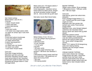 I’m Not a Chef……My Collection from Others
Kek Coklat Lembap
Bahan-bahan ( saiz 20 cm )
2 biji telur
1 cawan minyak masak
1 cawan gula pasir
1 cawan gula perang
Bahan A
1 sudu kecil vanila
1 1/2 cawan susu segar perisa coklat
1/2 cawan air campur dgn 2 sudu kecil
nescafe
Bahan B
2 sudu kecil sodium bicarbonate
1 sudu kecil baking powder
1/2 cawan serbuk koko
2 cawan tepung gandum
** Topping **
1/2 cawan koko van hauten
1/2 cawan susu pekat
1 sudu besar minyak masak
Cara-cara
Pukul telur hingga kembang
Masukkan gula dan pukul lagi
Kemudian masukkan minyak masak
Ayak semua bahan B dan masukkan
sedikit demi sedikit ke dalam telur tadi
berselang seli dengan bahan A. Gaul
sehingga sebati.
Bakar pada suhu 170 degree selama 1
jam atau sehingga masak
Untuk toppingnya.. masukkan semua
bahan-bahan ke dalam periuk, dengan
api kecik panaskan sampai nampak
dah ok…taruk je atas kek yg dah sejuk
Kek baldu merah (Red Velvet Cake)
Bahan-bahan ( 9 inci / 23 cm )
2 1/2 cwn (250gm) tepung gandum
1 SK garam
2 SB sebuk koko
1/2 cwn mentega
1 1/2 cwn gula
2 biji telur
1 SK esen vanila
1 cwn susu segar (dicampur dgn
perahan 1 SB lemon dan dibiarkan 5
minit)
2 SB pewarna merah (resepi asal) tapi
saya cuma letak 1 SB pewarna je..so
warna dia kurang merah
1 SK cuka
1 SK baking powder
BAHAN TOPPING
250gm cream cheese, 30 gm mentega,
1 SB perahan lemon, 1 SB esen vanila
dan 1 SB susu segar.
Cara-cara
Ayak tepung, garam dan sebuk koko .
ketepikan.
Pukul mentega hingga lembut (1- 2
min). Tambah gula dan pukul hingga
ringan (2-3 min).
Masukkan telur satu persatu dan
tambah esen vanila. Pukul semula
hingga sebati.
Masukkan susu, pukul dengan kelajuan
sederhana dan masukkan bahan
tepung, garam dan sebuk koko yg telah
diayak.
Masukkan pewarna merah.
Dalam mangkuk kecil, campurkan bhn
cuka dan baking powder(biarkan
berbuih dan tuang ke dalam adunan
kek . kacau sebati menggunakan
senduk.
Bakar 170 C selama 25-30 (bergantung
pada oven masing-masing.
sejukkan dan hias dengan cheese
cream topping.
CREAM CHEESE TOPPING
pukul cream cheese dan mentega
hingga lembut dan gebu. campurkan
perahan lemon dan esen vanila.
sapukan pada keseluruhan kek dan
boleh hiaskan dengan serbuk koko dan
badam hancur atau mengikut selera
masing2.
 