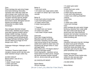I’m Not a Chef……My Collection from Others
Cara:
Pukul mentega dan gula ising hingga
betul-betul kembang. Kemudian,
masukkan telur sebiji deni sebiji dan
diikuti dengan asen vanilla dan susu.
Masukkan tepung sedikit demi sedikit.
Teruskan memukul adunan dengan
perlahan untuk seketika sehingga
benar-benar sebati. Bahagikan adunan
kepada dua bahagian yang
dimasukkan ke dalam bekas
berasingan.
Satu bahagian ditambah dengan
serbuk koko. Sediakan acuan loyang
yang telah digriskan terlebih dahulu
dengan dedikit mentega. Sudukan
adunan ke dalam loyang dari kedua-
dua bahagian secara berselang-seli
sehingga kelihatan berbelang. Bakar
adunan selama 20 hingga 30 minit
dengan suhu 180 C.
Cadangan Hidangan: Hidangan untuk 5
orang.
Tambahan: Pewarna boleh diubah
mengikut citarasa sendiri dan jika suka
boleh ditambah dengan coklat chip.
(8) KEK COKLAT
Bahan-bahan ( saiz 20 cm )
2 biji telur
1 cawan minyak masak
1 cawan gula pasir
1 cawan gula perang
Bahan A
1 sudu kecil vanila
1 1/2 cawan susu segar perisa coklat
1/2 cawan air campur dgn 2 sudu kecil
nescafe
Bahan B
2 sudu kecil sodium bicarbonate
1 sudu kecil baking powder
1/2 cawan serbuk koko
2 cawan tepung gandum
** Topping **
1/2 cawan koko van hauten
1/2 cawan susu pekat
1 sudu besar minyak masak
Cara-cara
Pukul telur hingga kembang
Masukkan gula dan pukul lagi
Kemudian masukkan minyak masak
Ayak semua bahan B dan masukkan
sedikit demi sedikit ke dalam telur tadi
berselang seli dengan bahan A. Gaul
sehingga sebati.
Bakar pada suhu 170 degree selama 1
jam atau sehingga masak
Untuk toppingnya.. masukkan semua
bahan-bahan ke dalam periuk, dengan
api kecik panaskan sampai nampak
dah ok...taruk je atas kek yg dah sejuk
(9) CHOCOLATE MOIST
Bahan-Bahan:
250 gm mentega
1 ¾ cawan gula castor
5 biji telur
½ sudu kecil esen vanila
¾ cawan koko
2 cawan tepung naik sendiri
½ sudu kecil soda bikarbonat
1 cawan susu coklat yg disejukkan
Topping:
¾ gula icing
¾ koko
½ cawan susu coklat
1 sudu kecil mentega
Cara:
pukul mentega dan gula castor hingga
kembang.masukkan telur sebiji sebiji
dan esen vanila.ayak tepung naik
sendiri,koko dan soda bikarbonat
bersama dan kemudian masukkan ke
dalam campuran tadi bersama susu
coklat berselang seli.
topping:
masukkan koko,gula icing dan mentega
ke dalam kuali yg dah di'double
boiling'.kemudian masukkan susu
coklat dah kacau.jika terlalu cair
masukkan gula icing dan jika terlalu
pekat tambahkan susu coklat.
Cadangan Hidangan:
hiasan: taburkan hirisan badam atau
coklat rice atau apa-apa yang
dirasakan perlu dan menarik.
(10) KEK SPAN
Bahan-Bahan:
 