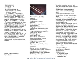 I’m Not a Chef……My Collection from Others
16OZ MENTEGA
200 G HORLICK
80 G KAYA
50 G SERBUK SANTAN
600 G COKLAT MASAKKAN
1 TIN SUSU MANIS
1Â½ GELAS GULA HALUSKEK
LAPIS IDOLA 10 BIJI TELUR 16OZ
MENTEGA 200 G HORLICK 80 G
KAYA 50 G SERBUK SANTAN 600 G
COKLAT MASAKKAN 1 TIN SUSU
MANIS 1Â½ GELAS GULA HALUS
1Â½ GELAS MILO 2GELAS TEPUNG
GANDUM 1 SUDU TEH VANILLA 1
SUDU BESAR OVELLET BROWNING
SUGAR DAN PEWARNA KUNING
PUKUL MENTEGA DAN GULA
HINGGA PUTIH. MASUKKAN TELUR
SATU PERSATU HINGGA HABIS DAN
GAUL RATA. SELEPAS ITU,
MASUKKAN SUSU MANIS, HORLICK,
KAYA, SERBUK SANTAN, TEPUNG
GANDUM DAN VANILLA. BAHAGI
ADUNAN KEPADA 2 BAH. 1.
CAMPURKAN DENGAN PEWARNA
KUNING
Resepi Kek Coklat Kukus
Lapis Cheese
Bahan-bahan ( 10 x 10 )
Bahan A
150gm butter
100gm coklat masakan
Bahan B
10 biji kuning telur – Gred A
5 biji putih telur
225gm gula castor
1 sudu besar ovalette (bumbun)
Bahan C
125gm tepung gandum/superfine
25gm tepung jagung
1 tsp baking powder
30gm serbuk koko
1 sudu besar coklat emulco
Bahan untuk lapisan cheese
250gm cream cheese
100gm coklat masakan putih
2 biji telur gred A
30gm tepung gandum/superfine
Cara-cara
Cairkan bahan A dan sejukkan.
Campurkan semua bahan B dan pukul
sehingga gebu dan bertanduk.
Masukkan bahan C dan gaul sebati.
Gaul mengunakan spatula.
Kemudian masukkan bahan A yang
telah sejuk sedikit demi sedikit dan gaul
sebati.
Untuk lapisan cheese. Masukkan
semua bahan dan pukul sehingga
gebu.
Sediakan acuan. Sapukan acuan
dengan butter dan alas dasar dengan
kertas.
Bahagikan adunan coklat kepada 2.
Masukkan bahagian 1 kedalam acuan
dan tutup dengan aluminium foil. Kukus
kek selama 20 minit.
Selepas 20 minit. Periksa kek. Sentuh
atas kek dan jika kek tidak basah
bermakna kek telah sedia untuk lapisan
kedua. Lapisan kedua – masukkan
adunan cheese. Tutup semula dengan
aluminium foil dan kukus selama 20
minit. Lapisan cheese dah masak,
bolehlah masukkan bahagian ke 2 kek
dan kukus lagi selama 20 minit. Jangan
lupa untuk tutup kek dengan aluminium
foil sebelum mengukus. Tips : Pastikan
dan periksa kek telah masak sebelum
tuang lapisan ke 2 dan seterusnya
kerana kek sangat lembut dan
bimbang2 jika kek tidak masak adunan
akan mendap.
Kek Lapis 1 Malaysia
Bahan-bahan ( 1 biji kek )
16 oz mentega
10 biji telur ayam
1 1/2 gelas gula halus
1 tin kecil susu manis
1 tin kecil seri kaya
 