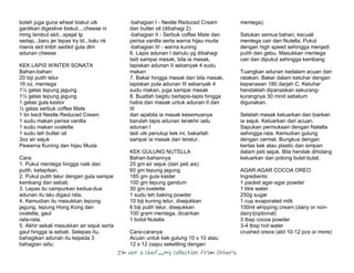 I’m Not a Chef……My Collection from Others
boleh juga guna wheat biskut utk
gantikan digestive biskut....cheese ni
mmg lembut skit...xpejal tp
sedap...baru jer lepas try td...kalu nk
manis skit tmbh sedikit gula dlm
adunan cheese
KEK LAPIS WINTER SONATA
Bahan-bahan:
20 biji putih telur
16 oz. mentega
1½ gelas tepung jagung
1½ gelas tepung jagung
1 gelas gula kastor
½ gelas serbuk coffee Mate
1 tin kecil Nestle Reduced Cream
1 sudu makan perisa vanilla
1 sudu makan ovalette
1 sudu teh butter oil
3oz air sejuk
Pewarna Kuning dan hijau Muda
Cara:
1. Pukul mentega hingga naik dan
putih, ketepikan.
2. Pukul putih telur dengan gula sampai
kembang dan sebati.
3. Lepas itu campurkan kedua-dua
adunan itu lalu digaul rata.
4. Kemudian itu masukkan tepung
jagung, tepung Hong Kong dan
ovalette, gaul
rata-rata.
5. Akhir sekali masukkan air sejuk serta
gaul hingga ia sebati. Selepas itu,
bahagikan adunan itu kepada 3
bahagian iaitu:
-bahagian I - Nestle Reduced Cream
dan butter oil (dibahagi 2)
-bahagian II - Serbuk coffee Mate dan
perisa vanilla serta warna hijau muda
-bahagian III - warna kuning
6. Lapis adunan I dahulu yg dibahagi
tadi sampai masak, bila ia masak,
lapiskan adunan II sebanyak 4 sudu
makan
7. Bakar hingga masak dan bila masak,
lapiskan pula adunan III sebanyak 4
sudu makan, juga sampai masak
8. Buatlah begitu berlapis-lapis hingga
habis dan masak untuk adunan II dan
III
dan apabila ia masak kesemuanya
barulah lapis adunan terakhir iaitu
adunan I
tadi utk penutup kek ini, bakarlah
sampai ia masak dan teratur.
KEK GULUNG NUTELLA
Bahan-bahannya
25 gm air sejuk (dari peti ais)
60 gm tepung jagung
185 gm gula kaster
100 gm tepung gandum
30 gm ovelette
1 sudu teh baking powder
10 biji kuning telur, disejukkan
6 biji putih telur, disejukkan
100 gram mentega, dicairkan
1 botol Nutella
Cara-caranya
Acuan untuk kek gulung 10 x 10 atau
12 x 12 (sapu sekeliling dengan
mentega).
Satukan semua bahan, kecuali
mentega cair dan Nutella. Pukul
dengan high speed sehingga menjadi
putih dan gebu. Masukkan mentega
cair dan dipukul sehingga kembang
Tuangkan adunan kedalam acuan dan
ratakan. Bakar dalam ketuhar dengan
kepanasan 180 darjah C. Ketuhar
hendaklah dipanaskan sekurang-
kurangnya 30 minit sebelum
digunakan.
Setelah masak keluarkan dan biarkan
ia sejuk. Keluarkan dari acuan.
Sapukan permukaan dengan Natella
sehingga rata. Kemudian gulung
dengan cermat. Bungkus dengan
kertas kek atau plastic dan simpan
dalam peti sejuk. Bila hendak dihidang
keluarkan dan potong bulat-bulat.
AGAR-AGAR COCOA OREO
Ingredients:
1 packet agar-agar powder
1 litre water
250g sugar
1 cup evaporated milk
100ml whipping cream (dairy or non-
dairy)(optional)
3 tbsp cocoa powder
3-4 tbsp hot water
crushed oreos (abt 10-12 pcs or more)
 