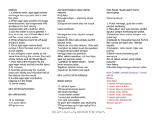 I’m Not a Chef……My Collection from Others
Method:
1. Combine water, agar-agar powder
and sugar into a pot and heat it over
the stove.
2. When agar-agar powder and sugar
have dissolved, add evaporated milk
and leave it to boil, stirring
occassionally with a balloon whisk.
3. Add hot water to cocoa powder 1
tbsp at a time, mix it till well blend and
put the cocoa mixture aside.
4. Whip whipping cream till soft peak
and put it aside.
5. Once agar-agar mixture boils,
remove it from the heat and stir and let
it cool slightly.
6. Add whipped cream slowly at the
same time stirring the mixture, then add
cocoa mixture and stir till well blend.
7. Pour half of the mixture into the
agar-agar mould and let it set for about
5-10 minutes.
8. Sprinkle generously the crushed
oreos and slowly pour the other half of
the mixture into the mould.
9. Let the agar-agar cool before
keeping it in the fridge.
10.Serve chilled.
KEK ROTI CAPUCCINO
BAHAN-BAHAN:
16 oz mentega
1 tin susu manis
400 gram vico
200 gram nestum kasar (family
nestum)
4 biji telur
2 bungkus bijan – digoreng tanpa
minyak
300 gram roti marie atau roti tunjuk
Cara membuat:
Mentega dan susu dipukul sampai
kembang.
Masukkan telur satu persatu sambil
dipukul terus.
Masukkan vico dan nestum. Gaul rata.
Tuangkan ke dalam kuali dan gaulkan
hingga hampir pekat dengan
menggunakan api perlahan.
Akhir sekali masukkan roti dan bijan
gaul lagi sampai pekat.
Tuangkan ke dalam acuan. Tekan
tekan supaya padat.
Sejukkan terlebih dahulu dan
masukkan ke dalam peti sejuk.
KEK LAPIS CINTA KIRANA
Bahan-bahan:
10 biji telur ayam
100 gula halus/gula kastor
450 gram mentega
1 sudu makan ovalet
1 sudu kecil vanilla/vanillin
1 tin keci susu pekat
50 gram jem raspberi atau blueberry
250 gram tepung hongkong/top flour
100 gram horlick
Haw flakes / buah asam manis
secukupnya
Cara membuat:
1. Pukul mentega, gula dan ovalet
sampai kembang.
2. Masukkan telur satu persatu sambil
dipukul sampai kembang dan pekat.
3.Masukkan susu manis dan jem dan
pukul lagi.
4.Selepas itu masukkan tepung, horlick
dan vanilla dan gaul rata. Bahagi
kepada
3 bahagian, iaitu merah, hijau dan
kuning.
5.Bakar secara berselang seli
warnanya
dan di setiap lapisan yang ketiga
susunka
haw flakes.
6.Buatlah begini hingga adunan habis.
Kek Coklat Lembab (kukus) – ummi
sal lie
Bahan
3 biji telur
1 cawan minyak jagung
1 cawan serbuk koko
1 cawan tepung gandum
1 cawan susu pekat
1 cawan susu cair/segar
1 cawan gula pasir
1 camt soda bikarbonat
Secubit garam
Cara:
 