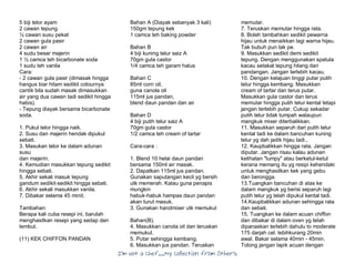 I’m Not a Chef……My Collection from Others
5 biji telor ayam
2 cawan tepung
½ cawan susu pekat
2 cawan gula pasir
2 cawan air
4 sudu besar majerin
1 ½ camca teh bicarbonate soda
1 sudu teh vanila
Cara:
- 2 cawan gula pasir (dimasak hingga
hangus biar hitam sedikit colournya
cantik bila sudah masak dimasukkan
air yang dua cawan tadi sedikit hingga
habis).
- Tepung diayak bersama bicarbonate
soda.
1. Pukul telor hingga naik.
2. Susu dan majerin hendak dipukul
sebati.
3. Masukan telor ke dalam adunan
susu
dan majerin.
4. Kemudian masukkan tepung sedikit
hingga sebati.
5. Akhir sekali masuk tepung
gandum sedikit-sedikit hingga sebati.
6. Akhir sekali masukkan vanila.
7. Dibakar selama 45 minit.
Tambahan:
Berapa kali cuba resepi ini, barulah
menghasilkan resepi yang sedap dan
lembut.
(11) KEK CHIFFON PANDAN
Bahan A (Diayak sebanyak 3 kali)
150gm tepung kek
1 camca teh baking powder
Bahan B
4 biji kuning telur saiz A
70gm gula castor
1/4 camca teh garam halus
Bahan C
85ml corn oil,
guna canola oil
115ml jus pandan,
blend daun pandan dan air
Bahan D
4 biji putih telur saiz A
70gm gula castor
1/2 camca teh cream of tartar
Cara-cara :
1. Blend 10 helai daun pandan
bersama 150ml air masak.
2. Dapatkan 115ml jus pandan.
Gunakan saputangan kecil yg bersih
utk memerah. Kalau guna penapis
mungkin
habuk-habuk hampas daun pandan
akan turut masuk.
3. Gunakan handmixer utk memukul
Bahan(B).
4. Masukkan canola oil dan teruskan
memukul.
5. Putar sehingga kembang.
6. Masukkan jus pandan. Teruskan
memutar.
7. Teruskan memutar hingga rata.
8. Boleh tambahkan sedikit pewarna
hijau untuk menaikkan lagi warna hijau.
Tak bubuh pun tak pe.
9. Masukkan sedikit demi sedikit
tepung. Dengan menggunakan spatula
kacau setakat tepung hilang dari
pandangan. Jangan terlebih kacau.
10. Dengan kelajuan tinggi putar putih
telur hingga kembang. Masukkan
cream of tartar dan terus putar.
Masukkan gula castor dan terus
memutar hingga putih telur kental tetapi
jangan terlebih putar. Cukup sekadar
putih telur tidak tumpah walaupun
mangkuk mixer diterbalikkan.
11. Masukkan separuh dari putih telur
kental tadi ke dalam bancuhan kuning
telur yg dah jadik hijau tadi..
12. Kaupbalikkan hingga rata. Jangan
diputar. Jangan risau kalau adunan
kelihatan "lumpy" atau berketul-ketul
kerana memang itu yg resipi kehendaki
untuk menghasilkan kek yang gebu
dan berongga.
13.Tuangkan bancuhan di atas ke
dalam mangkuk yg berisi separuh lagi
putih telur yg telah dipukul kental tadi.
14.Kaupbalikkan adunan sehingga rata
dan sebati.
15. Tuangkan ke dalam acuan chiffon
dan dibakar di dalam oven yg telah
dipanaskan terlebih dahulu to moderate
175 darjah cel. lebihkurang 20min
awal. Bakar selama 40min - 45min.
Tolong jangan lapik acuan dengan
 
