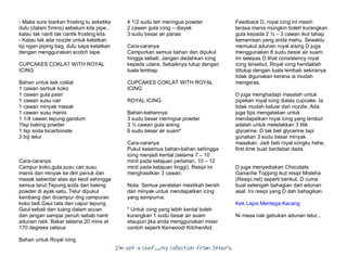 I’m Not a Chef……My Collection from Others
- Make sure biarkan frosting tu seketika
dulu (dalam 5mins) sebelum kita pipe..
kalau tak nanti tak cantik frosting kita.
- Kalau tak ada nozzle untuk ketatkan
tip ngan piping bag, dulu saya ketatkan
dengan menggunakan scotch tape.
CUPCAKES COKLAT WITH ROYAL
ICING
Bahan untuk kek coklat
1 cawan serbuk koko
1 cawan gula pasir
1 cawan susu cair
1 cawan minyak masak
1 cawan susu manis
1 1/4 cawan tepung gandum
1tsp baking powder
1 tsp soda bicarbonate
3 biji telur
Cara-caranya
Campur koko,gula,susu cair,susu
manis dan minyak ke dlm periuk dan
masak sebentar atas api kecil sehingga
semua larut.Tepung,soda dan baking
powder di ayak satu. Telur dipukul
kembang dan dicampur dng campuran
koko tadi.Gaul rata dan capur tepung.
Gaul sebati dan tuang dalam acuan
dan jangan sampai penuh sebab nanti
adunan naik. Bakar selama 20 mins at
170 degrees celsius
Bahan untuk Royal icing
4 1/2 sudu teh meringue powder
2 cawan gula icing – diayak
3 sudu besar air panas
Cara-caranya
Campurkan semua bahan dan dipukul
hingga sebati. Jangan dedahkan icing
kepada udara. Sebaiknya tutup dengan
tuala lembap.
CUPCAKES COKLAT WITH ROYAL
ICING
ROYAL ICING
Bahan-bahannya
3 sudu besar meringue powder
3 ½ cawan gula aising
6 sudu besar air suam*
Cara-caranya
Pukul kesemua bahan-bahan sehingga
icing menjadi kental (selama 7 – 10
minit pada kelajuan perlahan, 10 – 12
minit pada kelajuan tinggi). Resipi ini
menghasilkan 3 cawan.
Nota: Semua peralatan mestikah bersih
dari minyak untuk mendapatkan icing
yang sempurna.
* Untuk icing yang lebih kental boleh
kurangkan 1 sudu besar air suam
ataupun jika anda menggunakan mixer
contoh seperti Kenwood/ KitchenAid.
Feedback D, royal icing ini masih
terasa manis mungkin boleh kurangkan
gula kepada 2 ½ – 3 cawan ikut tahap
kemanisan yang anda mahu. Sewaktu
memukul adunan royal aising D juga
menggunakan 8 sudu besar air suam.
Ini selepas D lihat consistency royal
icing tersebut. Royal icing hendaklah
ditutup dengan tuala lembab sekiranya
tidak digunakan kerana ia mudah
mengeras.
D juga menghadapi masalah untuk
pipekan royal icing diatas cupcake. Ia
tidak mudah keluar dari nozzle. Ada
juga tips mengatakan untuk
mendapatkan royal icing yang lembut
adalah untuk meletakkan 3 titik
glycerine. D tak beli glycerine tapi
gunakan 3 sudu besar minyak
masakan. Jadi beb royal icingku hehe,
first time buat berdebar dada.
D juga menyediakan Chocolate
Ganache Topping ikut resipi Misleha
(Resipi.net) seperti berikut. D cuma
buat setengah bahagian dari adunan
asal. Ini resipi yang D dah bahagikan.
Kek Lapis Mentega Kacang
Ni masa nak gebukan adunan telur...
 