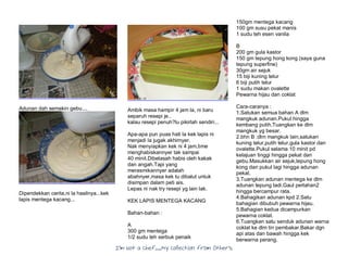 I’m Not a Chef……My Collection from Others
Adunan dah semakin gebu....
Dipendekkan cerita,ni la hasilnya...kek
lapis mentega kacang...
Ambik masa hampir 4 jam la, ni baru
separuh resepi je..
kalau resepi penuh?lu pikirlah sendiri...
Apa-apa pun puas hati la kek lapis ni
menjadi la jugak akhirnyer.
Nak menyiapkan kek ni 4 jam,time
menghabiskannyer tak sampai
40 minit.Dibelasah habis oleh kakak
dan angah.Tapi yang
merasmikannyer adalah
abahnyer,masa kek tu dibalut untuk
disimpan dalam peti ais.
Lepas ni nak try resepi yg lain lak.
KEK LAPIS MENTEGA KACANG
Bahan-bahan :
A
300 gm mentega
1/2 sudu teh serbuk penaik
150gm mentega kacang
100 gm susu pekat manis
1 sudu teh esen vanila
B
200 gm gula kastor
150 gm tepung hong kong (saya guna
tepung superfine)
30gm air sejuk
15 biji kuning telur
6 biji putih telur
1 sudu makan ovalette
Pewarna hijau dan coklat
Cara-caranya :
1.Satukan semua bahan A dlm
mangkuk adunan.Pukul hingga
kembang putih.Tuangkan ke dlm
mangkuk yg besar.
2.bhn B :dlm mangkuk lain,satukan
kuning telur,putih telur,gula kastor dan
ovalette.Pukul selama 10 minit pd
kelajuan tinggi hingga pekat dan
gebu.Masukkan air sejuk,tepung hong
kong dan pukul lagi hingga adunan
pekat.
3.Tuangkan adunan mentega ke dlm
adunan tepung tadi.Gaul perlahan2
hingga bercampur rata.
4.Bahagikan adunan kpd 2.Satu
bahagian dibubuh pewarna hijau.
5.Bahagian kedua dicampurkan
pewarna coklat.
6.Tuangkan satu senduk adunan warna
coklat ke dlm tin pembakar.Bakar dgn
api atas dan bawah hingga kek
berwarna perang.
 