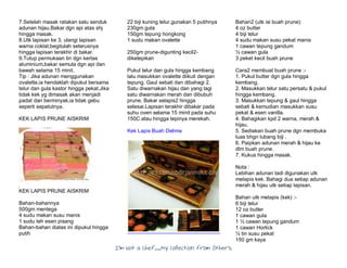 I’m Not a Chef……My Collection from Others
7.Setelah masak ratakan satu senduk
adunan hijau.Bakar dgn api atas shj
hingga masak.
8.Utk lapisan ke 3, ulangi lapisan
warna coklat,begitulah seterusnya
hingga lapisan terakhir di bakar.
9.Tutup permukaan tin dgn kertas
aluminium,bakar semula dgn api dan
bawah selama 15 minit.
Tip : Jika adunan menggunakan
ovalette,ia hendaklah dipukul bersama
telur dan gula kastor hingga pekat.Jika
tidak kek yg dimasak akan menjadi
padat dan berminyak,ia tidak gebu
seperti sepatutnya.
KEK LAPIS PRUNE AISKRIM
KEK LAPIS PRUNE AISKRIM
Bahan-bahannya
500gm mentega
4 sudu makan susu manis
1 sudu teh esen pisang
Bahan-bahan diatas ini dipukul hingga
putih
22 biji kuning telur,gunakan 5 putihnya
230gm gula
150gm tepung hongkong
1 sudu makan ovalette
250gm prune-digunting kecil2-
diketepikan
Pukul telur dan gula hingga kembang
lalu masukkan ovalette diikuti dengan
tepung. Gaul sebati dan dibahagi 2.
Satu diwarnakan hijau dan yang lagi
satu diwarnakan merah dan dibubuh
prune. Bakar selapis2 hingga
selesai.Lapisan terakhir dibakar pada
suhu oven selama 15 minit pada suhu
150C atau hingga tepinya merekah.
Kek Lapis Buah Delima
Bahan2 (utk isi buah prune):
4 oz butter
4 biji telur
4 sudu makan susu pekat manis
1 cawan tepung gandum
½ cawan gula
3 peket kecil buah prune
Cara2 membuat buah prune :-
1. Pukul butter dgn gula hingga
kembang.
2. Masukkan telur satu persatu & pukul
hingga kembang.
3. Masukkan tepung & gaul hingga
sebati & kemudian masukkan susu
pekat & esen vanilla.
4. Bahagikan kpd 2 warna, merah &
hijau.
5. Sediakan buah prune dgn membuka
luas bhgn lubang biji .
6. Paipkan adunan merah & hijau ke
dlm buah prune.
7. Kukus hingga masak.
Nota :
Lebihan adunan tadi digunakan utk
melapis kek. Bahagi dua setiap adunan
merah & hijau utk setiap lapisan.
Bahan utk melapis (kek) :-
6 biji telur
12 oz butter
1 cawan gula
1 ½ cawan tepung gandum
1 cawan Horlick
½ tin susu pekat
150 gm kaya
 