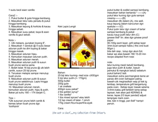 I’m Not a Chef……My Collection from Others
1 sudu kecil esen vanilla
Cara2 :-
1. Pukul butter & gula hingga kembang.
2. Masukkan telur satu persatu & pukul
hingga kembang.
3. Masukkan tepung & horlicks & kacau
hingga sebati.
4. Masukkan susu pekat, kaya & esen
vanilla & gaul sebati.
Nota :-
1. Utk melapis, gunakan loyang 8”.
2. Masukkan 1 senduk @ 4 sudu besar
adunan putih ke dlm loyang & bakar
hingga masak.
3. Masukkan adunan hijau.
4. Kemudian masukan adunan putih.
5. Masukkan adunan merah.
6. Masukkan adunan putih & susun
buah prune warna sama.
7. Boleh letak 16 biji prune @ utk lebih
cantik, susun 25 biji prune.
8. Teruskan melapis sampai menutup
buah prune.
9. Masukkan adunan putih & susun
buah prune selebihnya. Lapis hingga
menutup buah prune.
10. Masukkan adunan merah,
kemudian adunan putih, hijau & putih.
Bakar pd suhu 160 – 174 darjah C.
Tips :-
*Utk susunan prune lebih cantik &
kemas tahan buah prune dgn
‘toothpick’
Kek Lapis Lengit
Bahan:
25 biji telur kuning- med size -(430)gm
5 biji telur putih-(+- 170gm)
500g butter
200g gula
1 sk ovellete
400gm susu pekat*
2 tbs golden syrup*
1 tbs vanilla*
1 tbs mixed spices*-atau lebih
1/2 tsp cream of tatar- 1 pinch
170g cream flour/superfine-ayak
Cara:
pukul butter & ovellet sampai kembang,
masukkan bahan bertanda * ------(A)
pukul telur kuning dgn gula sampai
creamy---------(B)
masukkan (B) dalam (A), mix well,
kaup tepung dalam bancuhan dgn
spatula------(C)
Pukul putin telur dgn cream of tartar
sampai kembang & pekat
kacau kaup putih telur dlm (C)
grease 8x8" tin. alas dgn grease proof
paper
90-100g each layer, grill setiap layer
3min.buat sampai habis.( this one buat
90gm )
bila dah siap , tutup dgn alum foil,
bakar api atas bawah 180 15-20 min
recipe adapted from rose:
note:
telur kuning mesti betul2 kembang.
juga telur putih & butter. basuh
pemukul & mangkuk betul2 sebelum
pukul bahan2 tadi.
masukkan extra pan/mangkok berisi air
panas dlm oven bahagian paling
bawah-utk meghasilkan wap jd kek lg
lembap..temperature grill bergantung
pada oven. .Setiap layer masak selama
3-4min.kalau grill terlebih lama setiap
lapisan, kek akan jadi KERING &
keras. lepas 2/3 layer pandai2 adjust
temp/gas mark oven.
btw, kek ni tinggi, pan 8x8" hampir
penuh.
 