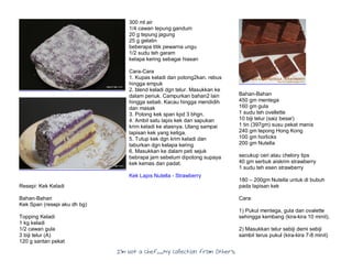 I’m Not a Chef……My Collection from Others
Resepi: Kek Keladi
Bahan-Bahan
Kek Span (resepi aku dh bg)
Topping Keladi
1 kg keladi
1/2 cawan gula
3 biji telur (A)
120 g santan pekat
300 ml air
1/4 cawan tepung gandum
20 g tepung jagung
25 g gelatin
beberapa titik pewarna ungu
1/2 sudu teh garam
kelapa kering sebagai hiasan
Cara-Cara
1. Kupas keladi dan potong2kan. rebus
hingga empuk
2. blend keladi dgn telur. Masukkan ke
dalam periuk. Campurkan bahan2 lain
hingga sebati. Kacau hingga mendidih
dan masak
3. Potong kek span kpd 3 bhgn.
4. Ambil satu lapis kek dan sapukan
krim keladi ke atasnya. Ulang sampai
lapisan kek yang ketiga.
5. Tutup kek dgn krim keladi dan
taburkan dgn kelapa kering
6. Masukkan ke dalam peti sejuk
bebrapa jam sebelum dipotong supaya
kek kemas dan padat.
Kek Lapis Nutella - Strawberry
Bahan-Bahan
450 gm mentega
160 gm gula
1 sudu teh ovellette
10 biji telur (saiz besar)
1 tin (397gm) susu pekat manis
240 gm tepong Hong Kong
100 gm horlicks
200 gm Nutella
secukup ceri atau chelory tips
40 gm serbuk aiskrim strawberry
1 sudu teh esen strawberry
180 – 200gm Nutella untuk di bubuh
pada lapisan kek
Cara:
1) Pukul mentega, gula dan ovalette
sehingga kembang (kira-kira 10 minit).
2) Masukkan telur sebiji demi sebiji
sambil terus pukul (kira-kira 7-8 minit)
 