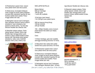 I’m Not a Chef……My Collection from Others
3) Perlahankan speed mixer, bubuh
susu pekat manis dan terus pukul.
4) Seterusnya, kurangkan kelajuan
mixer hingga ke paras paling perlahan
(rendah) lalu masukkan tepung HK dan
horlicks sedikit demi sedikit. Pukul
hingga sebati dan rata.
5) Bahagikan adunan kpd 2 bahagian.
Satu bahagian dibubuh serbuk aiskrim
strawberry, esen strawberry dan
pewarna merah jambu. Yg satu lagi
dibubuh Nutella dan dikacau rata.
6) Bakarlah selapis selapis. Pada
setiap lapisan cokelat, bubuh lagi
Nutella (dgn menggunakan sudu,
biarkan ia jatuh sedikit-sedikit di atas
lapisan kek. Manakala pada lapisan
strawberry, kalau suka, bolehlah
dibubuh cherry atau chelory tips.
KEK LAPIS NUTELLA
Bahan-Bahan
500 gm mentega
180 gm gula
1 sudu teh ovellette
10 biji telur (saiz besar)
1 tin (397gm) susu pekat manis
260 gm tepong Hong Kong
100 gm horlicks
220 gm Nutella
180 – 200gm Nutella untuk di bubuh
pada lapisan kek (lebih pun takpe,
sedapp..)
Cara:
1) Pukul mentega, gula dan ovalette
sehingga kembang (kira-kira 10 minit).
2) Masukkan telur sebiji demi sebiji
sambil terus pukul (kira-kira 7-8 minit)
3) Perlahankan speed mixer, bubuh
susu pekat manis dan terus pukul.
4) Seterusnya, kurangkan kelajuan
mixer hingga ke paras paling perlahan
(rendah) lalu masukkan tepung HK dan
horlicks sedikit demi sedikit. Pukul
hingga sebati dan rata.
5) Bahagikan adunan kpd 2 bahagian.
Satu bahagian dibiarkan plain. Yg satu
lagi dibubuh Nutella dan dikacau rata.
6) Bakarlah selapis selapis. Pada
setiap lapisan cokelat, bubuh lagi
Nutella (dgn menggunakan sudu,
biarkan ia jatuh sedikit-sedikit di atas
lapisan kek.
contoh :
KEK LAPIS OREO
BAHAN-BAHANNYA :-)
500 g mentega
10 biji telur gred A
150 g gula kastor
 