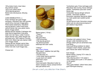 I’m Not a Chef……My Collection from Others
100 g biskut marie, kisar halus
50 g serbuk santan
100 g susu pekat manis
180 g tepung gandum
Biskut oreo secukupnya, dibuang
cream
CARA MEMBUATNYA :-)
Putar mentega dan gula hingga
kembang, masukkan telur satu persatu
sambil terus memutar hingga gebu.
Pada speed sederhana, masukkan
tepung gandum, biskut marie kisar,
serbuk santan dan susu pekat manis.
Kacau hingga sebati.
Bahagi adunan kepada 2 bahagian dan
letak warna kegemaran (mat guba
kaler oren dan hijau). Letak 4 camca
besar adunan oren, bakar dengan api
grill pasa suhu 180C selama 5 kurang
lebih minit. Bakar lagi satu lapisan kaler
oren hingga masak.
Selang seli kan dengan warna hijau.
Lepas lapisan ke lima boleh disusun
biskut oreo tadi. buat hingga siap...
Cheese tart
Bahan-bahan ( 18 biji )
**Pastri**
70g butter
50g gula halus
1 biji kuning telur
110g tepung gandum
15g almond powder
beberapa titik esen vanila
**Filling**
50g cream cheese
100g yogurt - sejatkan biar jadi 50g
40g gula halus
1 biji telur(saiz m)
1 sudu besar tepung gandum
1 sudu kecil corn starch
50ml fresh cream
Cara-cara
Cara buat pastri. Masukkan butter ke
dalam mangkuk. Kacau sampai lembut
atau jadi bentuk krim.
Tambahkan gula. Pukul sehingga putih
Masukkan telur kuning. Kacau sehinga
sekata. Tambahkan pula esen vanila.
Kacau lagi.
Campurkan tepung dengan almond
powder . Kemudian ayakkan.
Kemudian masukkan tepung ke dalam
no.3 tadi sedikit demi sedikit sambil
dikacau.
Uli jadi bentuk bulat. Kemudian simpan
dalam peti ais sekurang-kurangnya 2
jam sebelum digunakan.
Canaikan doh setebal 3-4mm. Terap
dengan cutter diameternya 6cm.
Simpan dalam peti ais sementara siap
buat filling.
Cara buat filling Letakkan ke dalam
mangkuk cream cheese, yogurt dan
gula. Kacau biar sebati. Kemudian
Kuih dangai
Bahan-bahan ( loyang 7x7 in atau 2x
acuan pecah 8 )
150 g tepung pulut (1 1/2 cawan )
150 g kelapa parut putih (1 3/4 cawan )
1/2 sk garam
30 g air
100 g gula melaka*- dihiris halus (atau
gula hitam/gula tanjung )
 