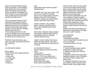 I’m Not a Chef……My Collection from Others
kertas minyak atau disapu dengan
butter atau majerin. Cukup sekadar
dilap dengan kain kering yg bersih.
Dasar dan dinding acuan yg tidak
bergris membantu "memegang" kek
yang di dalam proses mengembang-
naik. gunakan api atas dan bawah
semasa membakar kek ini.
*Kek yang dibakar.selama 40 minit
setelah dicucuk dengan lidi tester,
ianya telah kelihatan elok masaknya.
Segera keluarkan dari oven kalau tak
nak kek anda mendap atau bantat
selepas ia naik dengan elok seketika
setelah keluar dari oven.
*Untuk mengeluarkan kek ini dari
acuannya gunakan pisau yang panjang
dan tajam, perlahan-lahan kita sisipkan
di antara kek dan dinding acuan..
*Pastikan kita gunakan pisau yang
tajam atau pisau yg bergerigi halus bila
nak memotong
kek.
(12) KEK BATIK AZURA
Bahan-Bahan:
2 paket biskut marie (patah-patahkan)
1 cawan milo
1 cawan koko
1 ¾ cawan gula
1 buku butter
5 biji telur
½ cawan air
Cara:
patah-tahkan biskut marie ke dalam 1
mangkuk besar.
masukkan milo, koko, gula, butter, 5 biji
telur dan 1/2 cawan air ke dalam
periuk. kacau hingga sebati. kemudian,
didihkan di atas api. lebih baik jika
dididihkan dengan cara double boiling
supaya coklat tidak cepat hangit.
setelah mendidih, tuang coklat ke
dalam mangkuk yang berisi biskut
marie. gaul coklat dan biskut marie
hingga rata.
akhir sekali, masukkan biskut yg digaul
rata bersama coklat ke dalam loyang.
hempap2kan biskut itu sehingga
mampat didalam loyang.
setelah mampat, biarkan kek sejuk di
dalam peti sejuk selama 1 jam. akhir
sekali, kek batik boleh lah dipotong dan
di hidang.
(13) KEK BATIK COKLAT
200 gm digestive biscuits atau biskut
marie
100 gm butter
250-300 gm milk chocolate
200 gm / 1/2 tin susu pekat manis
80 gm kacang pistachio (boleh guna
kacang lain juga)
80 gm badam yg dibakar
80 gm walnut yang dibakar
Cairkan coklat, butter dan susu pekat
manis secara kaedah double boiling.
Kacau semua hingga cair dan sebati.
Dalam mangkuk lain, patah-patahkan
digestive biscuits dan campurkan
dengan kacang-kacang tadi.
Bila campuran coklat-butter-susu dah
siap, tuangkan ke dalam mangkuk
yang mengandungi biskut dan kacang.
Kacau sebati dan masukkan adunan ke
dalam bekas yang sesuai. Kami
gunakan loyang kertas detachable
supaya mudah keluarkan kek bila dah
keras.
Sejukkan kek batik coklat dalam peti
sejuk selama beberapa jam sehingga
keras dan mudah di potong .
(14) KEK BATIK
Bahan-Bahan:
1 paket Milo kecil (200g)
1 bar mentega (buttercup @ farmcows)
1/2 tin susu pekat
1 paket biskut Marrie (1/2 kg)
Cara Penyediaan:
1. Cairkan mentega dengan kaedah
double boiler di atas dapur gas
2. Selepas mentega cair,masukkan
susu pekat.
3. Masukkan biskut marrie yang telah
dipatahkan kepada 2 atau 3 bahagian
dan Milo ke dalam mangkuk atau
bekas besar.
4. Tuangkan mentega dan susu dan
gaul sebati ke dalam mangkuk berisi
biskut dan Milo. Gaul dengan sebati.
 