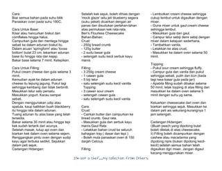 I’m Not a Chef……My Collection from Others
Cara:
Biar semua bahan pada suhu bilik
Panaskan oven pada suhu 180C.
Cara Untuk Base:
Kisar atau hancurkan biskut dan
cornflakes hingga halus.
Campurkan gula dan mentega hingga
sebati ke dalam adunan biskut itu.
Dalam acuan 'springform' atau 'loose
bottom' bulat 23 cm, tekankan adunan
base itu hingga rata dan kejap.
Bakar base selama 7 minit. Ketepikan.
Cara Untuk Filling:
Pukul cream cheese dan gula selama 3
minit.
Kemudian ayak ke dalam adunan
cheese itu tepung jagung. Pukul lagi
sehingga kembang dan tidak berbintil.
Masukkan telur satu persatu.
Masukkan yogurt. Kacau sampai
sebati.
Dengan menggunakan udip atau
spatula, kaup balikkan buah blackberry
itu hingga rata dalam adunan.
Tuang adunan itu atas base yang telah
tersedia.
Bakar selama 30 minit atau hingga tepi
kek sudah tertarik dari acunya.
Setelah masak, tutup api oven dan
biarkan kek dalam oven selama sejam.
Renggangkan pintu oven dengan sudip
kayu agar terbuka sedikit. Sejukkan
dalam peti sejuk.
Cadangan Hidangan:
Setelah kek sejuk, boleh dihias dengan
'mock glaze' iaitu jeli blueberry segera
(suku peket) dicairkan dengan air
panas dan disudukan perlahan-lahan
atas permukaan kek rata-rata.
Ben's Flourless Cheesecake
Bahan-Bahan:
Crust:
- 250g bread crumb
- 125g butter
- 2 sudu besar gula
- setengah sudu kecil serbuk kayu
manis
Filling:
- 3 250g cream cheese
- 1 cawan gula
- 5 biji telur
- satu setengah sudu kecil vanilla
Topping:
- 3 cawan sour cream
- setengah cawan gula
- satu setengah sudu kecil vanila
Cara:
Crust:
- Cairkan butter dan campurkan ke
bread crumb. Gaul rata.
- Masukkan gula dan serbuk kayu
manis.Gaul Rata
- Letakkan bahan crust ke seluruh
bahagian tray ( dasar dan tepi )
- Boleh mula panaskan oven di 150
darjah Celcius.
Filling:
- Lembutkan cream cheese sehingga
cukup lembut untuk digaulkan dengan
mixer.
- Guna mixer untuk gaul cream cheese
sehingga lembut.
- Masukkan gula dan gaul.
- Campur telur sebiji demi sebiji dengan
mixer dalam kelajuan sederhana.
- Tambahkan vanila.
- Letakkan ke atas crust.
- Masukkan ke dalam oven selama 50
minit.
Topping:
- Pukul sour cream sehingga fluffy.
- Campur gula dan vanila dan pukul
sehingga sebati, putih dan licin (tiada
lagi rasa kasar gula pada jari)
- Apabila filling sudah dibakar selama
50 minit, letak topping di atas filling dan
masukkan ke dalam oven selama 5
minit dengan suhu yg sama.
Keluarkan cheesecake dari oven dan
biarkan sehingga sejuk. Masukkan ke
dalam peti ais sekurang-kurangnya 1
jam setengah.
Cadangan Hidangan:
i)Buah peach yang dipotong bulat
boleh diletak di atas cheesecake.
ii) Filling boleh dicampurkan dengan
cashew atau macadamia yang
dipotong nipis (bukan dipotong kecil-
kecil) setelah semua bahan telah
digaulkan dgn mixer. Jangan digaul
kacang menggunakan mixer.
 