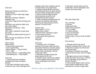 I’m Not a Chef……My Collection from Others
Cara-cara
Masak gula dengan api sederhana
hingga hangus.
Masukkan air dan masak lagi hingga
gula cair.
Masukkan mentega. Sejukkan.
Ketepikan dulu.
Pukul telur hingga betul2 kembang dan
pekat.
Masukkan susu pekat ke dalam telur
tadi, kacau sebati.
Masukkan pula tepung + soda.
Sebatikan.
Akhir sekali, masukkan air gula yang
dah sejuk.
Perap adunan selama lebih kurang 3-4
jam.
Bakar dengan api sederhana 160-180
selama 1 jam
Apam pisang
Bahan-bahan
• Pisang masak secukupnya
• Gula-1cawan/200g
• Minyak Masak - 1 Cawan/100ml
• Telur - 2 Biji
• Tepung Gandum - 2 gelas/200g-220g
• Soda Bikarbonat - 1 Sudu Makan
Cara-cara
1. Kupas pisang dan masukkan
sehingga paras atas pemegang
blender.
2. Kemudian masukkan gula,minyak
masak dan telur. Kisar sehingga halus.
Apabila sudah halus tuangkan adunan
ke dalam bekas yang agak besar.
3. Ayakkan tepung gandum bersama
soda bikarbonat terus ke dalam adunan
dan gaul sebati menggunakan senduk.
4. Adunan bolehlah dikukus dalam
bekas lompang yg kecil2 untuk
menjadikannya apam pisang.
5. Ketika mengukus,pastikan guna api
yg besar dan lapikkan tuala bersih
menutupi penutup pengukus.Kukus
selama 15 minit-25 minit.
Cheese cake
Bahan-bahan ( 18 cm )
•250g cream cheese
•200cc/ml fresh cream/plain yogurt
•2 sudu besar jus lemon
•3 sudu besar tepung gandum
•2 biji telur
•90g gula
Cara-cara
1. Panaskan oven 170 degree.
Sapukan loyang dgn butter atau alas
dgn kertas minyak pun ok(oven paper)
2. Masukkan semua bahan-bahan ke
dalam mixer atau blander. Mix biar
sampai jadi cream
3. Masukkan ke dalam loyang dan
bakar selama 40-45 minit
4. Setelah hampir masak atau selepas
30 minit bolehlah letak aluminium foil
untuk mengelakkan permukaan
hangus.
5. Bila sejuk, simpan dalam peti ais
semalaman untuk mendapatkan rasa
cheese cake yang sedap.
Kek Lapis Happy Day
16 oz mentega
10 biji telur
2 gelas gula halus
3 gelas tepung gandum
1 tin susu pekat
1 tin besar serikaya
4 camca teh Nescafe
1 camca teh vanilla
Pewarna hijau, kuning, merah & sedikit
kismis
Cara-caranya:
1. Mentega dipukul dgn gula &
kemudian masukkan telur. Kacau rata.
2. Masukkan serikaya ke dlm adunan
tadi & gaul sebati.
3. Kemudian masukkan susu pekat,
vanilla & tepung. Kacau adunan hingga
rata.
4. Bahagikan adunan kpd 4 bahagian.
setiap satu diberi warna hijau, merah &
kuning. Bahagian yg tak bewarna
dibubuh Nescafe.
5. Kukus setiap lapisan warna, kuning,
merah (ditabur sedikit kismis), hijau,
putih(adunan nescafe) hingga habis.
 