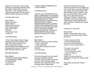 I’m Not a Chef……My Collection from Others
badam hiris di atas kek. Guna loyang
pembakar yg berlubang ditengah (sapu
dgn majerin). Bakar dlm oven susu
110c-120c. * Kek ini sedap dimakan
setelah dibiarkan lebih dr 2 jam (coklat
diatas kek akan berkilat dan melekit).
Chocolate Moist Cake
Bahan-Bahan
250gm gula kastor
200gm marjerin
200gm tepung gandum
1tbsp baking powder
62gm serbuk koko
6 biji telur
1/2tbsp esen vanila
1 cawan air
Cara Membuatnya
1)Pukul marjerin&gula kastor hingga
kembang.kemudian masukkan telur
sebiji demi sebiji.masukkan esen
vanila. 2)masukkan tepung
gandum&sebuk koko kedalam adunan
berselang seli dengan air. 3)bakar
pada 180'c dlm masa 30 minit
KEK MASAM MANIS
Bahan-Bahan
1 TIN KECIL SUSU PEKAT MANIS
4 CAWAN BISKUT MARIE
PUTIH(DIKISAR)
1 butter CUP
8 BIJI TELOR
1 PAKET ASAM (GAMBIR BULAT)
3 JENIS WARNA
Cara Membuatnya
1)PUKUL butter SEHINGGA PUTIH
GEBU. 2)MASUKKAN TELOR SEBIJI
DEMI SEBIJI SEHINGGA KEMBANG
3)MASUKKAN SUSU PEKAT
SEHINGGA RATA 4)AKHIR SEKALI
MASUKAN BISKUT MARIE
5)BAHAGIKAN KEPADA 3 WARNA
(TERPULANG WARNA APE2 PUN)
6)KUKUS SELAPIS DEMI SELAPIS
DIIKUTI SUSUNAN GAMBIR
SEHINGGA SELESAI. 7)SETELAH
MASAK,BIARKAN SEJUK DAN
MASUKAN DALAM PETI SEJUK
cheese cake
Bahan-Bahan
600g Soft cheeses or Cream cheese
1 cawan Yoghurt asli
1 cawan gula halus
2 sudu penuh tepung naik sendiri
4 biji telur
2 sudu jus limau
Cara Membuatnya
Pukul keju hingga lembut dan sedikit
kembang. Masukkan yoghurt,
kemudian gula kemudian tepung dan
jus limau. Pukul sehingga sebati.
Masukkan telur sebiji demi sebiji. Pukul
sehingga sebati. Masak dalam
microwave selama 28 minit pada
'medium' level,bukak hanya selepas 28
minit. Ambil garfu cucuk pada bahagian
tepi dan tgh. Jika masih banyak cake
yang melekat di garfu, tambah 2 minit
lagi. Jika masih tidak masak, tambah
lagi 2 minit. Selamat mencuba.
Cadangan Hidangan: Fillings boleh
diletakkan di atas cake setelah cake
masak.Biarkan sejuk beberapa jam
dahulu sebelum dimasukkan ke dalam
peti sejuk.
nescafe choc moist cake
Bahan-Bahan
Sukatan semua pakai cawan ngan
sudu jer so mesti jadi punyer la kalau
korang try!
2 cawan tepung superfine
1 sudu teh baking powder
1/2 sudu teh soda bikarbonat
*bahan nih semua kene ayak 3x
1/2 cawan choc powder
1 sudu teh nescafe
1 1/2 sudu teh esen vanilla
1 sudu teh coffee oil
1 cawan air
*Bahan nih semua dibancuh
sekalipastuh simpan dlm fridge at least
10 minit
250g butter (senang citer seketul
butter)
 