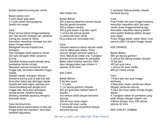 I’m Not a Chef……My Collection from Others
Sedikit pewarna kuning dan merah
Bahan-bahan krim:
5 sudu besar gula pasir
1½ sudu besar tepung jagung
Sedikit krim segar
Cara :
Pukul semua bahan hingga kembang
dan rata kecuali mentega cair, pewarna
kuning dan pewarna merah.
Kemudian masukkan mentega cair dan
kacau hingga sebati.
Bahagikan adunan kepada dua
bahagian.
Satu bahagian diberi pewarna merah
dan satu bahagian diberi pewarna
kuning.
Sediakan dulang empat persegi yang
beralaskan kertas minyak.
Masukkan adunan berwarna merah
hingga rata, kemudian bakarlah hingga
masak.
Setelah masak, tuangkan adunan
berwarna kuning pula di atas kek tadi.
Kemudian bakar lagi sehingga masak.
Apabila kek telah sejuk, sapukan jem
nanas berselang-seli dengan krim
hingga rata. Kemudian gulungkan
kemas-kemas. Apabila hendak
dihidang, bolehlah dipotong mengikut
kesukaan anda.
Cara membuat krim:
Masak semua bahan-bahan di atas api
hingga pekat dan sejukkan. Kemudian
bolehlah digunakan.
Kek Coklat Urai
Bahan-Bahan:
200 g tepung beserbuk penaik diayak
Secubit garam bersama
200 g marjerin lembut
200 g gula kastor 4 biji telur ayam
1 camca teh serbuk penaik
½ camca teh esen vanila
60 g coklat urai (chocolate rice)
Cara :
Satukan kesemua bahan kecuali coklat
urai ke dalam satu bekas. Pukul
adunan dengan pemutar selama 2
minit. Masukkan coklat urai. Tuangkan
adunan terus ke dalam tin pembakar.
Bakar dalam ketuhar bersuhu 180C
atau menggunakan gas nombor 4
selama 15-20 minit.
Kek Coklat
Bahan-Bahan:
5 biji telur ayam
1 ¼ butter
11 oz tepung gandum (diayak)
500 gm gula pasir (dikisar halus &
diayak)
3oz serbuk coklat (diayak bersama
tepung)
350 ml susu (susu segar)
2 camca teh esen vanila
1 camcateh soda bicarbonat (diayak
bersama tepung
2 camcateh baking powder (diayak
bersama tepung
Cara :
Pukul butter dan gula hingga kembang,
kemudian masukkan telur dan esen
vanila, pukul hingga kembang lagi.
Kemudian masukkan tepung sedikit
demi sedikit diselang selikan dengan
susu segar.
Pukul hingga sebati, bakar dalam oven
bersuhu 280°c & bakar hingga masak.
KEK ORANGE
Bahan-Bahan
500 gm tepung gandum
2 camca teh baking powder (diayak)
10 biji telur
400 gm gula halus
1 camca teh esen vanilla
600 gm halwa orange
Cara
1.Pukul telur dan gula hingga
kembang.
2.Masukkan essen vanilla dan diikuti
dengan campuran tepung.
3.Gaul dan kaup halwa orange hingga
sebati.
4.Tuangkan dalam tin pembakar yang
telah dilsapu dengan majerin cair.
5.Bakar dengan suhu 200 celcius
selama 30 minit
KEK COKLAT LEMBAB
 